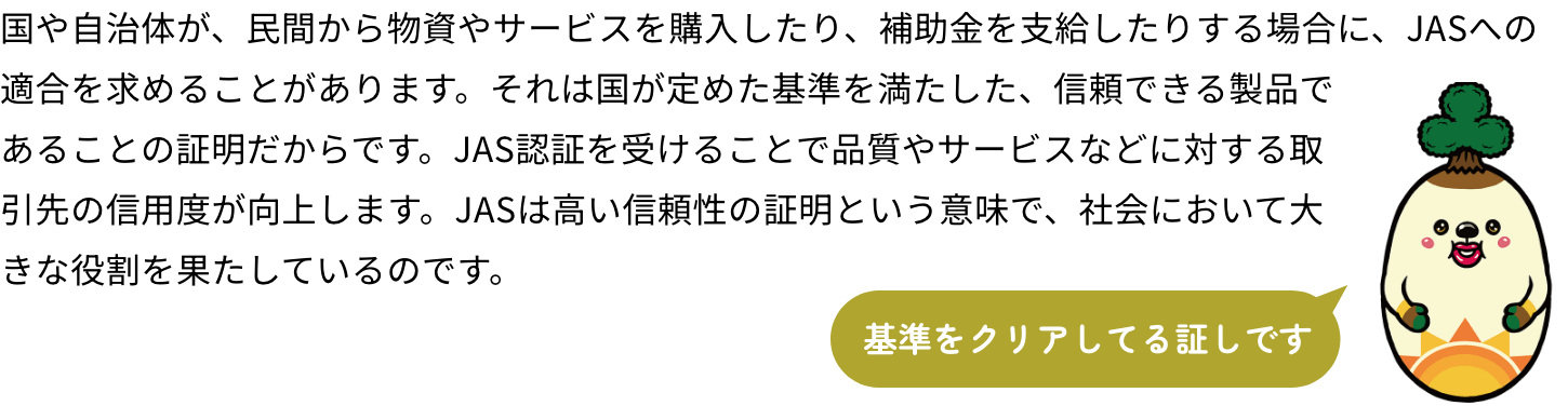 国や自治体が、民間から物資やサービスを購入したり、補助金を支給したりする場合に、JASへの適合を求めることがあります。それは国が定めた基準を満たした、信頼できる製品であることの証明だからです。JAS認証を受けることで品質やサービスなどに対する取引先の信用度が向上します。JASは高い信頼性の証明という意味で、社会において大きな役割を果たしているのです。