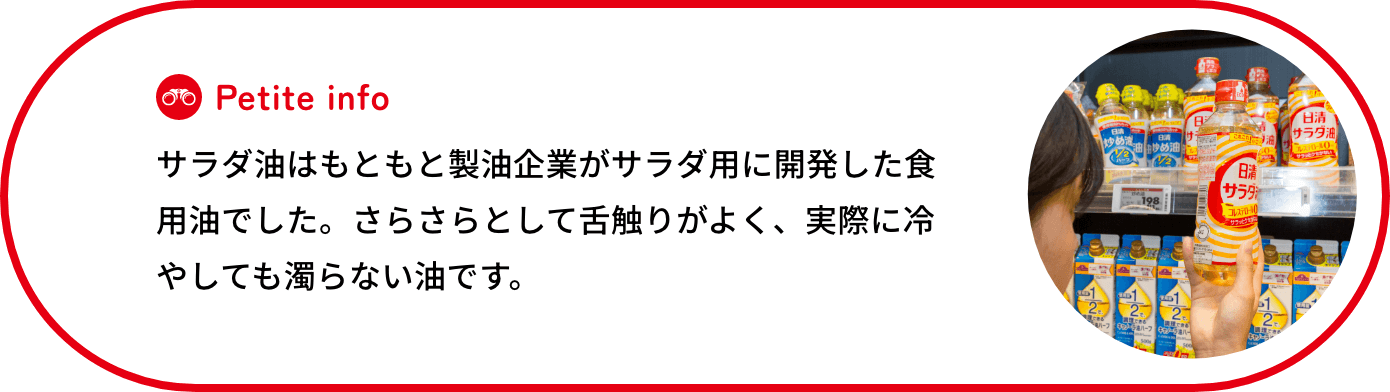 サラダ油はもともと製油企業がサラダ用に開発した食用油でした。さらさらとして舌触りがよく、実際に冷やしても濁らない油です。