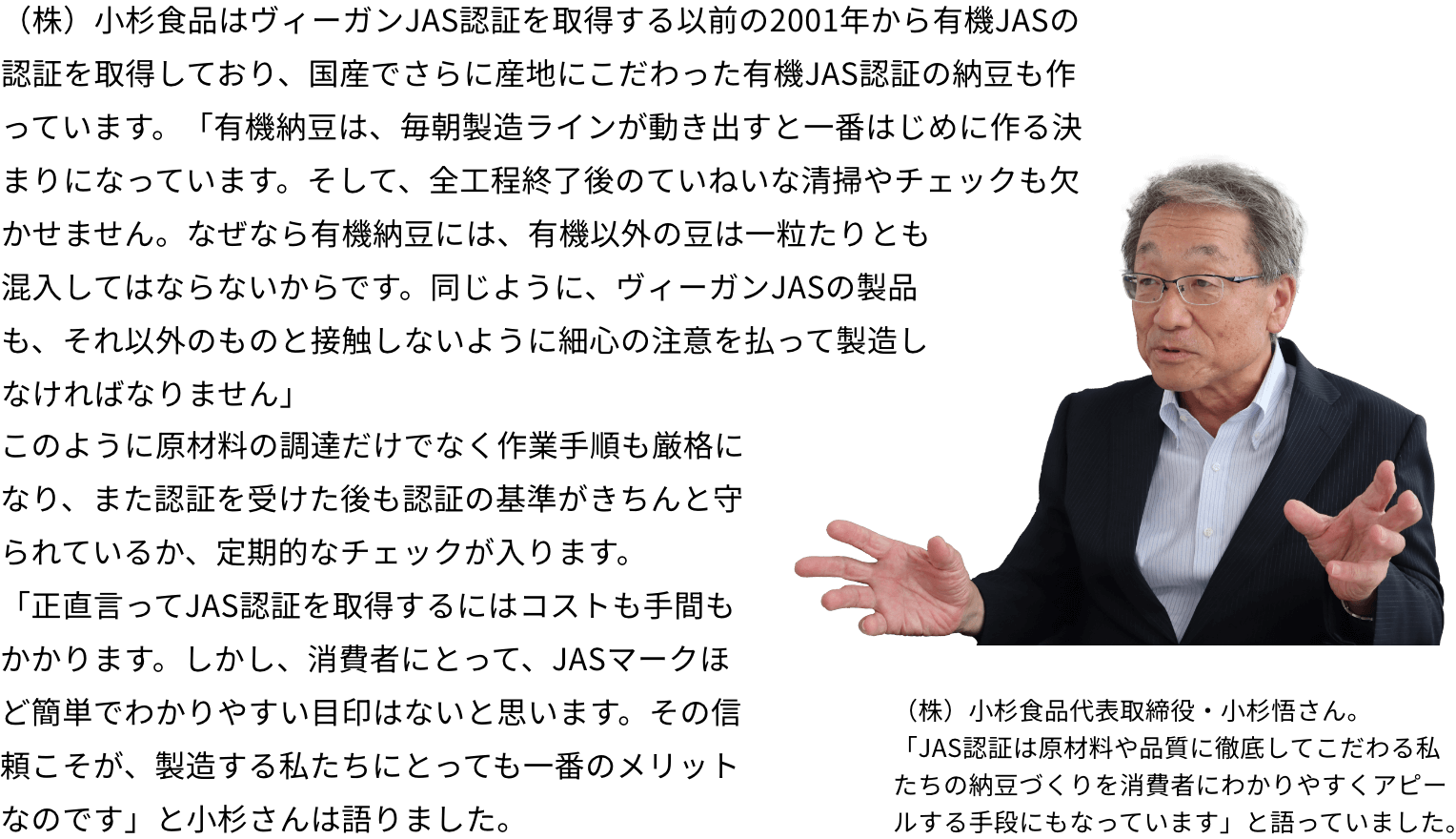 （株）小杉食品はヴィーガンJAS認証を取得する以前の2001年から有機JASの認証を取得しており、国産でさらに産地にこだわった有機JAS認証の納豆も作っています。「有機納豆は、毎朝製造ラインが動き出すと一番はじめに作る決まりになっています。そして、全工程終了後のていねいな清掃やチェックも欠かせません。なぜなら有機納豆には、有機以外の豆は一粒たりとも混入してはならないからです。同じように、ヴィーガンJASの製品も、それ以外のものと接触しないように細心の注意を払って製造しなければなりません」このように原材料の調達だけでなく作業手順も厳格になり、また認証を受けた後も認証の基準がきちんと守られているか、定期的なチェックが入ります。「正直言ってJAS認証を取得するにはコストも手間もかかります。しかし、消費者にとって、JASマークほど簡単でわかりやすい目印はないと思います。その信頼こそが、製造する私たちにとっても一番のメリットなのです」と小杉さんは語りました。（株）小杉食品代表取締役・小杉悟さん。「JAS認証は原材料や品質に徹底してこだわる私たちの納豆づくりを消費者にわかりやすくアピールする手段にもなっています」と語っていました。