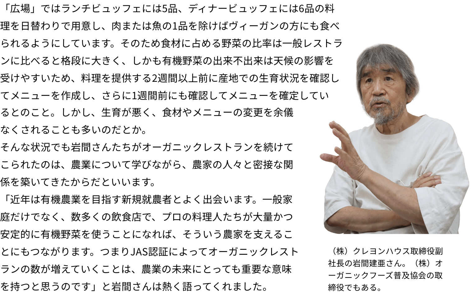 「広場」ではランチビュッフェには5品、ディナービュッフェには6品の料理を日替わりで用意し、肉または魚の1品を除けばヴィーガンの方にも食べられるようにしています。そのため食材に占める野菜の比率は一般レストランに比べると格段に大きく、しかも有機野菜の出来不出来は天候の影響を受けやすいため、料理を提供する2週間以上前に産地での生育状況を確認してメニューを作成し、さらに1週間前にも確認してメニューを確定しているとのこと。しかし、生育が悪く、食材やメニューの変更を余儀なくされることも多いのだとか。そんな状況でも岩間さんたちがオーガニックレストランを続けてこられたのは、農業について学びながら、農家の人々と密接な関係を築いてきたからだといいます。「近年は有機農業を目指す新規就農者とよく出会います。一般家庭だけでなく、数多くの飲食店で、プロの料理人たちが大量かつ安定的に有機野菜を使うことになれば、そういう農家を支えることにもつながります。つまりJAS認証によってオーガニックレストランの数が増えていくことは、農業の未来にとっても重要な意味を持つと思うのです」と岩間さんは熱く語ってくれました。（株）クレヨンハウス取締役副社長の岩間建亜さん。（株）オーガニックフーズ普及協会の取締役でもある。