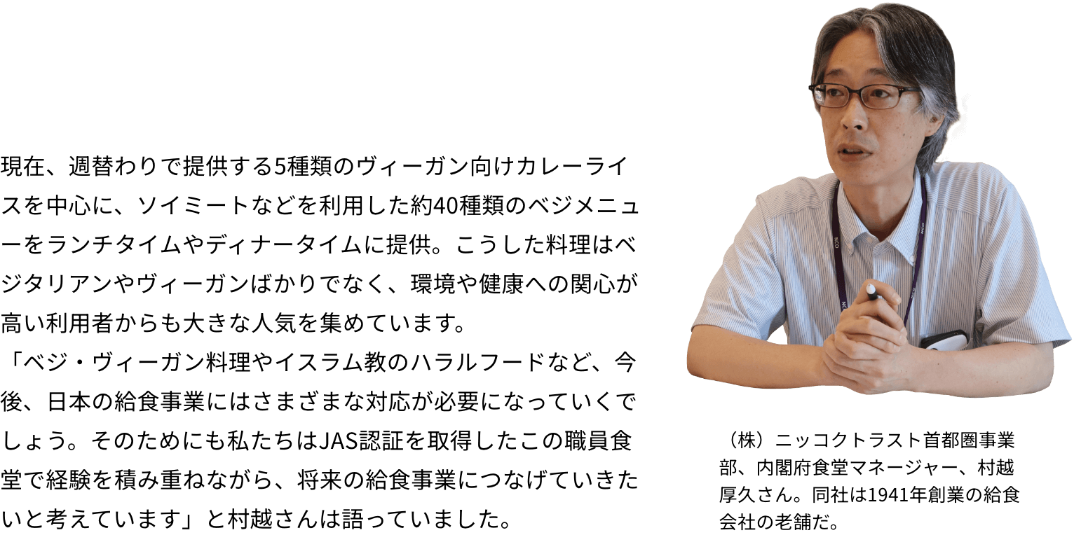 現在、週替わりで提供する5種類のヴィーガン向けカレーライスを中心に、ソイミートなどを利用した約40種類のベジメニューをランチタイムやディナータイムに提供。こうした料理はベジタリアンやヴィーガンばかりでなく、環境や健康への関心が高い利用者からも大きな人気を集めています。「ベジ・ヴィーガン料理やイスラム教のハラルフードなど、今後、日本の給食事業にはさまざまな対応が必要になっていくでしょう。そのためにも私たちはJAS認証を取得したこの職員食堂で経験を積み重ねながら、将来の給食事業につなげていきたいと考えています」と村越さんは語っていました。（株）ニッコクトラスト首都圏事業部、内閣府食堂マネージャー、村越厚久さん。同社は1941年創業の給食会社の老舗だ。