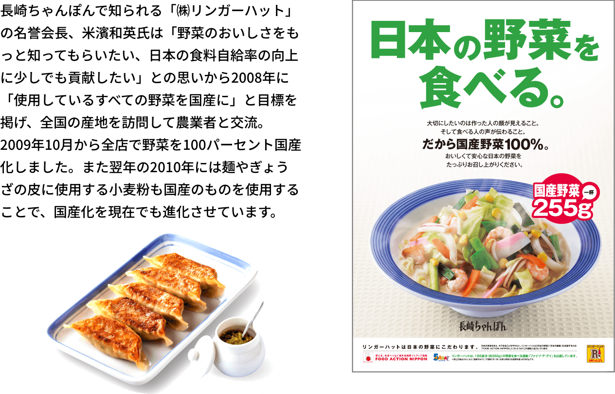 長崎ちゃんぽんで知られる「㈱リンガーハット」の名誉会長、米濱和英氏は「野菜のおいしさをもっと知ってもらいたい、日本の食料自給率の向上に少しでも貢献したい」との思いから2008年に「使用しているすべての野菜を国産に」と目標を掲げ、全国の産地を訪問して農業者と交流。2009年10月から全店で野菜を100パーセント国産化しました。また翌年の2010年には麺やぎょうざの皮に使用する小麦粉も国産のものを使用することで、国産化を現在でも進化させています。