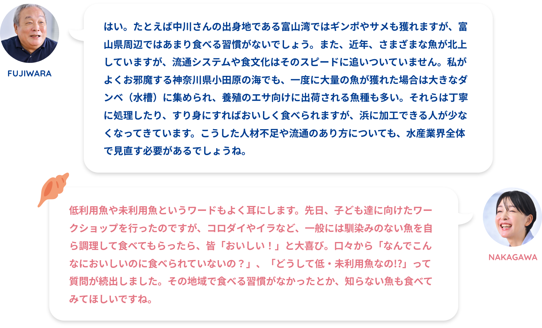 FUJIWARA:はい。たとえば中川さんの出身地である富山湾ではギンポやサメも獲れますが、富山県周辺ではあまり食べる習慣がないでしょう。また、近年、さまざまな魚が北上していますが、流通システムや食文化はそのスピードに追いついていません。私がよくお邪魔する神奈川県小田原の海でも、一度に大量の魚が獲れた場合は大きなダンベ（水槽）に集められ、養殖のエサ向けに出荷される魚種も多い。それらは丁寧に処理したり、すり身にすればおいしく食べられますが、浜に加工できる人が少なくなってきています。こうした人材不足や流通のあり方についても、水産業界全体で見直す必要があるでしょうね。NAKAGAWA:低利用魚や未利用魚というワードもよく耳にします。先日、子ども達に向けたワークショップを行ったのですが、コロダイやイラなど、一般には馴染みのない魚を自ら調理して食べてもらったら、皆「おいしい！」と大喜び。口々から「なんでこんなにおいしいのに食べられていないの？」、「どうして低・未利用魚なの!?」って質問が続出しました。その地域で食べる習慣がなかったとか、知らない魚も食べてみてほしいですね。