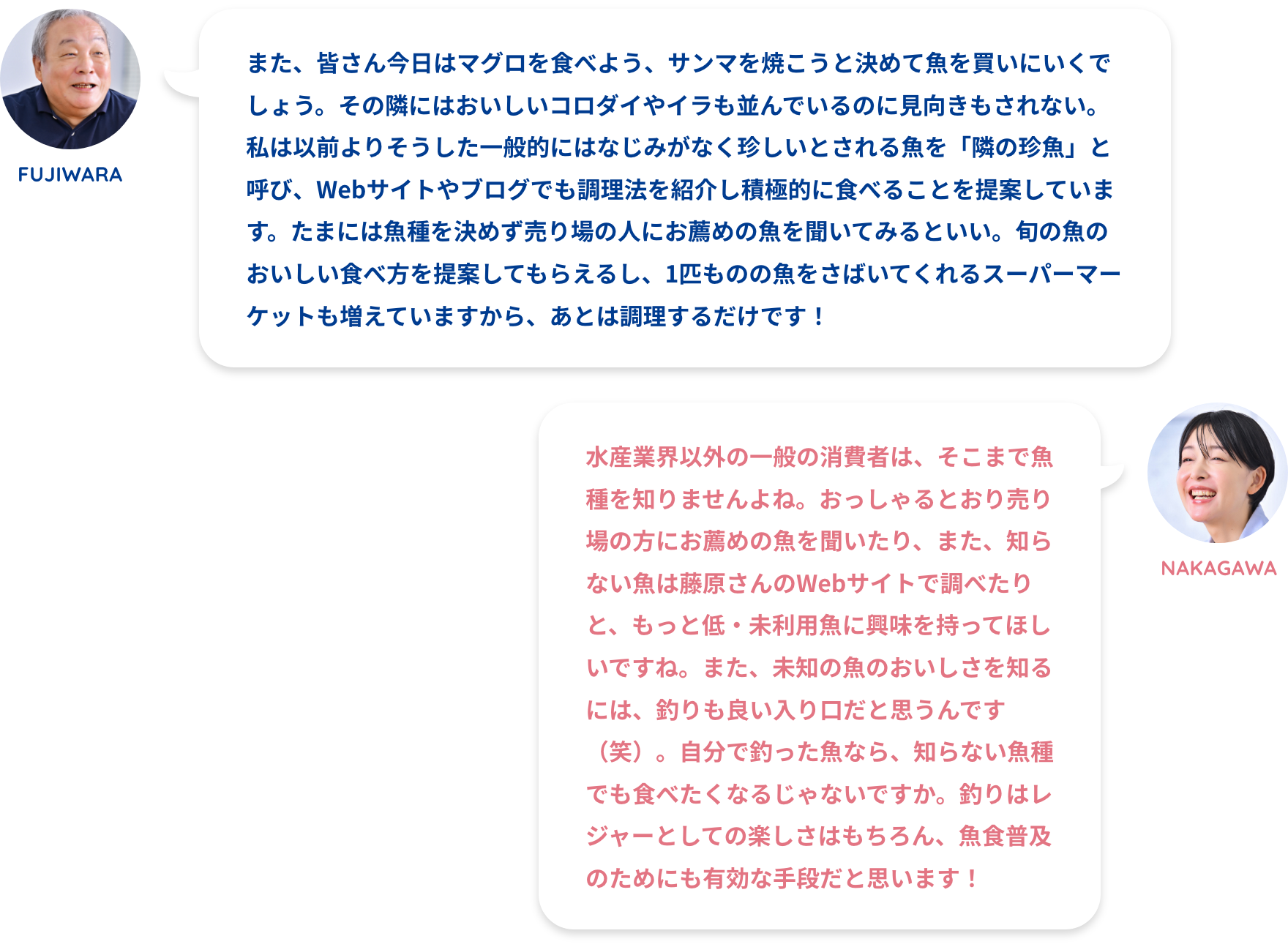 FUJIWARA:また、皆さん今日はマグロを食べよう、サンマを焼こうと決めて魚を買いにいくでしょう。その隣にはおいしいコロダイやイラも並んでいるのに見向きもされない。私は以前よりそうした一般的にはなじみがなく珍しいとされる魚を「隣の珍魚」と呼び、Webサイトやブログでも調理法を紹介し積極的に食べることを提案しています。たまには魚種を決めず売り場の人にお薦めの魚を聞いてみるといい。旬の魚のおいしい食べ方を提案してもらえるし、1匹ものの魚をさばいてくれるスーパーマーケットも増えていますから、あとは調理するだけです！NAKAGAWA:水産業界以外の一般の消費者は、そこまで魚種を知りませんよね。おっしゃるとおり売り場の方にお薦めの魚を聞いたり、また、知らない魚は藤原さんのWebサイトで調べたりと、もっと低・未利用魚に興味を持ってほしいですね。また、未知の魚のおいしさを知るには、釣りも良い入り口だと思うんです（笑）。自分で釣った魚なら、知らない魚種でも食べたくなるじゃないですか。釣りはレジャーとしての楽しさはもちろん、魚食普及のためにも有効な手段だと思います！FUJIWARA:買う魚を決めず「隣の珍魚」に注目してほしいNAKAGAWA:低・未利用魚を減らすための取り組みを！