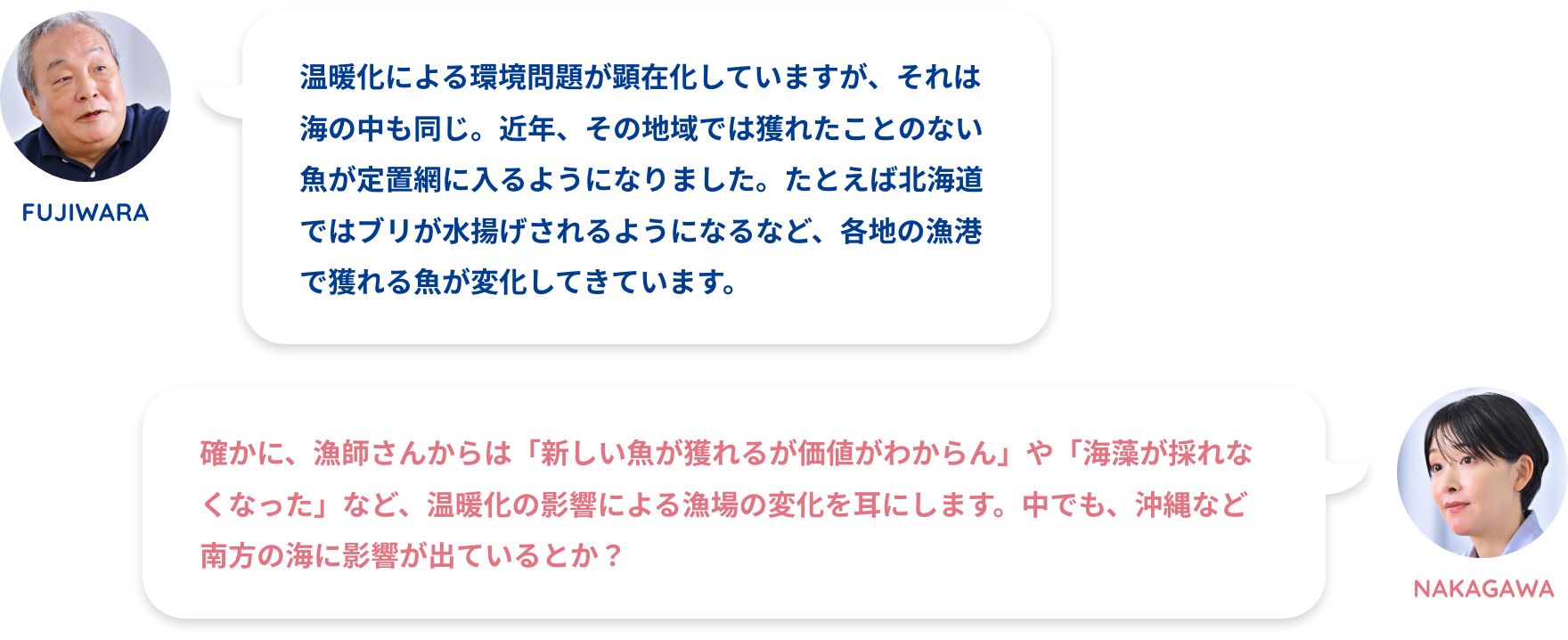 NAKAGAWA:漁師さんからは温暖化を嘆く声をよく聞きますFUJIWARA:温暖化による環境問題が顕在化していますが、それは海の中も同じ。近年、その地域では獲れたことのない魚が定置網に入るようになりました。たとえば北海道ではブリが水揚げされるようになるなど、各地の漁港で獲れる魚が変化してきています。NAKAGAWA:確かに、漁師さんからは「新しい魚が獲れるが価値がわからん」や「海藻が採れなくなった」など、温暖化の影響による漁場の変化を耳にします。中でも、沖縄など南方の海に影響が出ているとか？