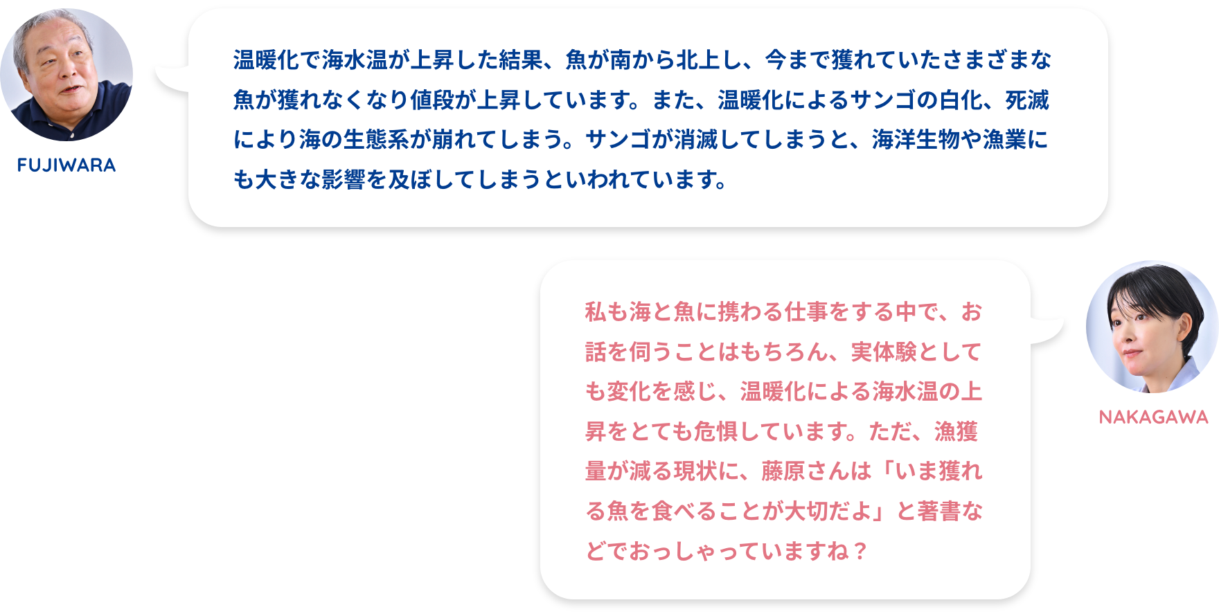 FUJIWARA:温暖化で海水温が上昇した結果、魚が南から北上し、今まで獲れていたさまざまな魚が獲れなくなり値段が上昇しています。また、温暖化によるサンゴの白化、死滅により海の生態系が崩れてしまう。サンゴが消滅してしまうと、海洋生物や漁業にも大きな影響を及ぼしてしまうといわれています。NAKAGAWA:私も海と魚に携わる仕事をする中で、お話を伺うことはもちろん、実体験としても変化を感じ、温暖化による海水温の上昇をとても危惧しています。ただ、漁獲量が減る現状に、藤原さんは「いま獲れる魚を食べることが大切だよ」と著書などでおっしゃっていますね？FUJIWARA:温暖化によるサンゴの白化が大きな問題です