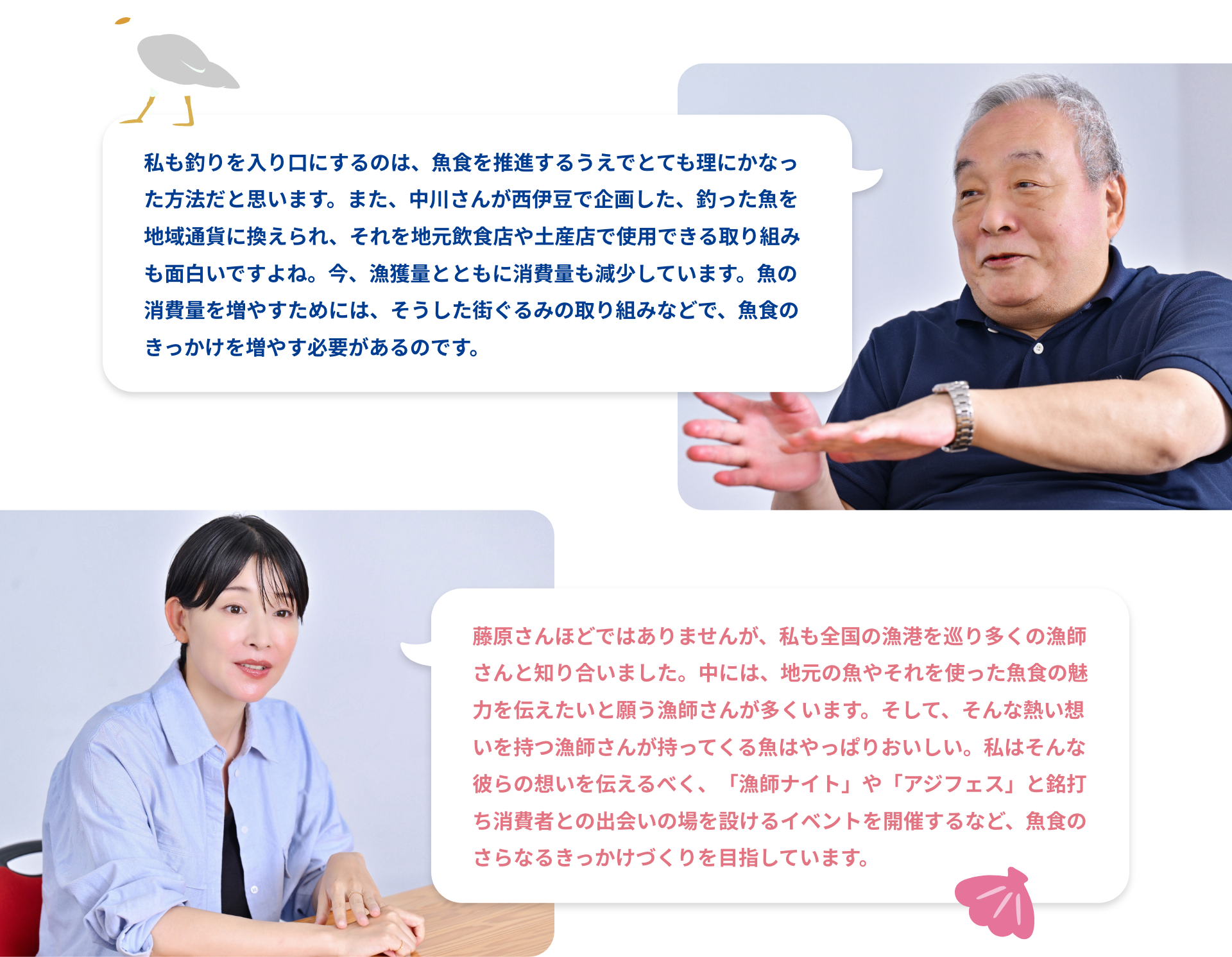 FUJIWARA:私も釣りを入り口にするのは、魚食を推進するうえでとても理にかなった方法だと思います。また、中川さんが西伊豆で企画した、釣った魚を地域通貨に換えられ、それを地元飲食店や土産店で使用できる取り組みも面白いですよね。今、漁獲量とともに消費量も減少しています。魚の消費量を増やすためには、そうした街ぐるみの取り組みなどで、魚食のきっかけを増やす必要があるのです。NAKAGAWA:藤原さんほどではありませんが、私も全国の漁港を巡り多くの漁師さんと知り合いました。中には、地元の魚やそれを使った魚食の魅力を伝えたいと願う漁師さんが多くいます。そして、そんな熱い想いを持つ漁師さんが持ってくる魚はやっぱりおいしい。私はそんな彼らの想いを伝えるべく、「漁師ナイト」や「アジフェス」と銘打ち消費者との出会いの場を設けるイベントを開催するなど、魚食のさらなるきっかけづくりを目指しています。