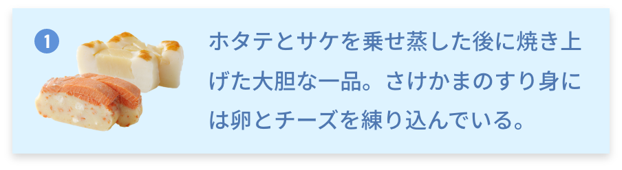 北海道 珍味かまぼこ ホタテとサケを乗せ蒸した後に焼き上げた大胆な一品。さけかまのすり身には卵とチーズを練り込んでいる。
