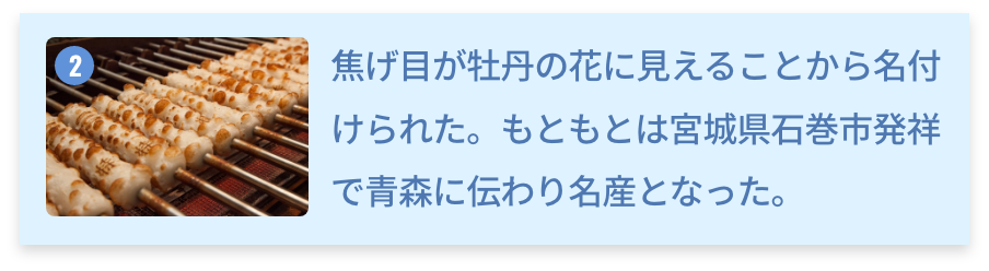 青森県 ぼたん焼きちくわ 焦げ目が牡丹の花に見えることから名付けられた。もともとは宮城県石巻市発祥で青森に伝わり名産となった。