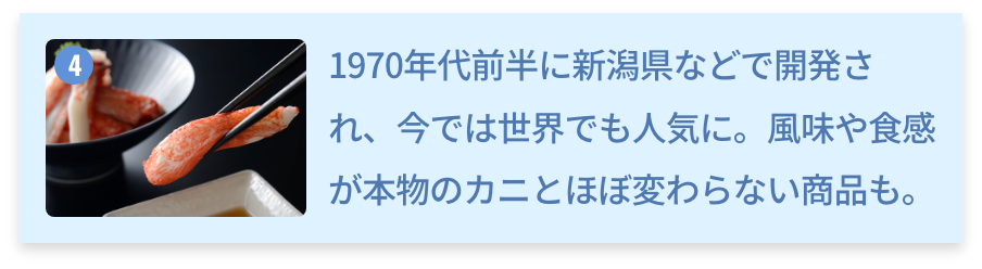 新潟県 カニ風味かまぼこ 1970年代前半に新潟県などで開発され、今では世界でも人気に。風味や食感が本物のカニとほぼ変わらない商品も。
