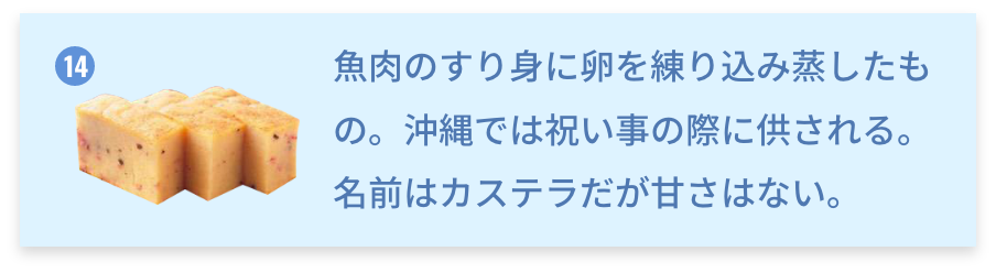 沖縄県 カステラかまぼこ 魚肉のすり身に卵を練り込み蒸したもの。沖縄では祝い事の際に供される。名前はカステラだが甘さはない。
