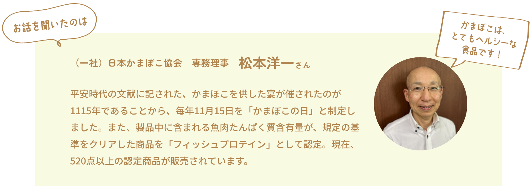 お話を聞いたのは（一社）日本かまぼこ協会　専務理事　松本洋一さん　平安時代の文献に記された、かまぼこを供した宴が催されたのが1115年であることから、毎年11月15日を「かまぼこの日」と制定しました。また、製品中に含まれる魚肉たんぱく質含有量が、規定の基準をクリアした商品を「フィッシュプロテイン」として認定。現在、520点以上の認定商品が販売されています。　かまぼこはとてもヘルシーな食品です！