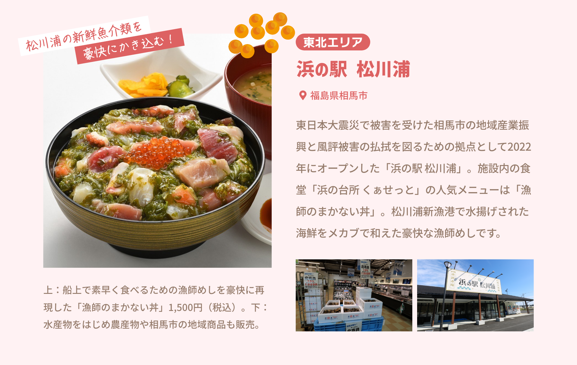 東北エリア 浜の駅 松川浦 福島県相馬市|東日本大震災で被害を受けた相馬市の地域産業振興と風評被害の払拭を図るための拠点として2022年にオープンした「浜の駅 松川浦」。施設内の食堂「浜の台所 くぁせっと」の人気メニューは「漁師のまかない丼」。松川浦新漁港で水揚げされた海鮮をメカブで和えた豪快な漁師めしです。|松川浦の新鮮魚介類を豪快にかき込む！|上：船上で素早く食べるための漁師めしを豪快に再現した「漁師のまかない丼」1,500円（税込）。下：水産物をはじめ農産物や相馬市の地域商品も販売。