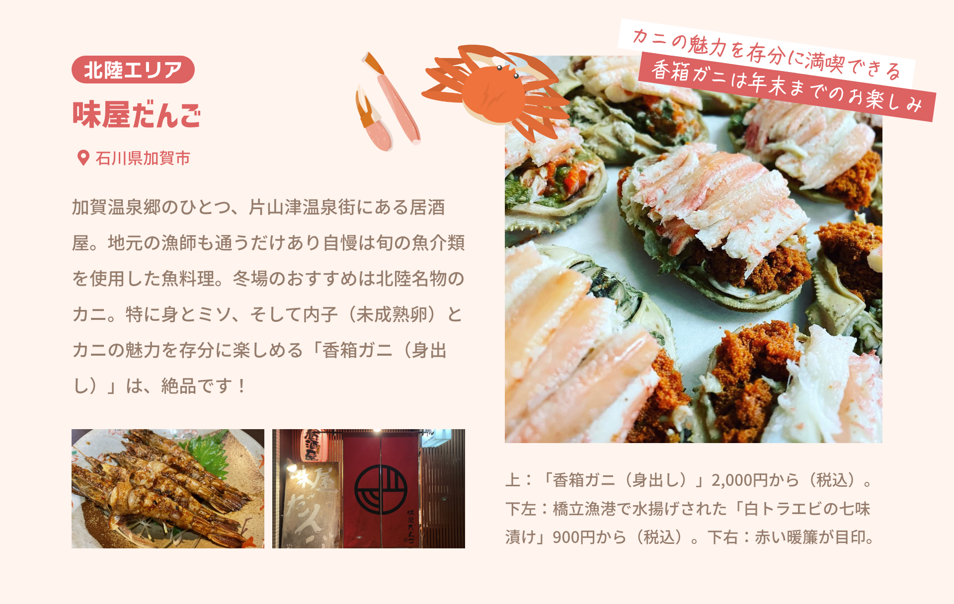 北陸エリア 味屋だんご 石川県加賀市|加賀温泉郷のひとつ、片山津温泉街にある居酒屋。地元の漁師も通うだけあり自慢は旬の魚介類を使用した魚料理。冬場のおすすめは北陸名物のカニ。特に身とミソ、そして内子（未成熟卵）とカニの魅力を存分に楽しめる「香箱ガニ（身出し）」は、絶品です！|カニの魅力を存分に満喫できる香箱ガニは年末までのお楽しみ|上：「香箱ガニ（身出し）」2,000円から（税込）。下左：橋立漁港で水揚げされた「白トラエビの七味漬け」900円から（税込）。下右：赤い暖簾が目印。