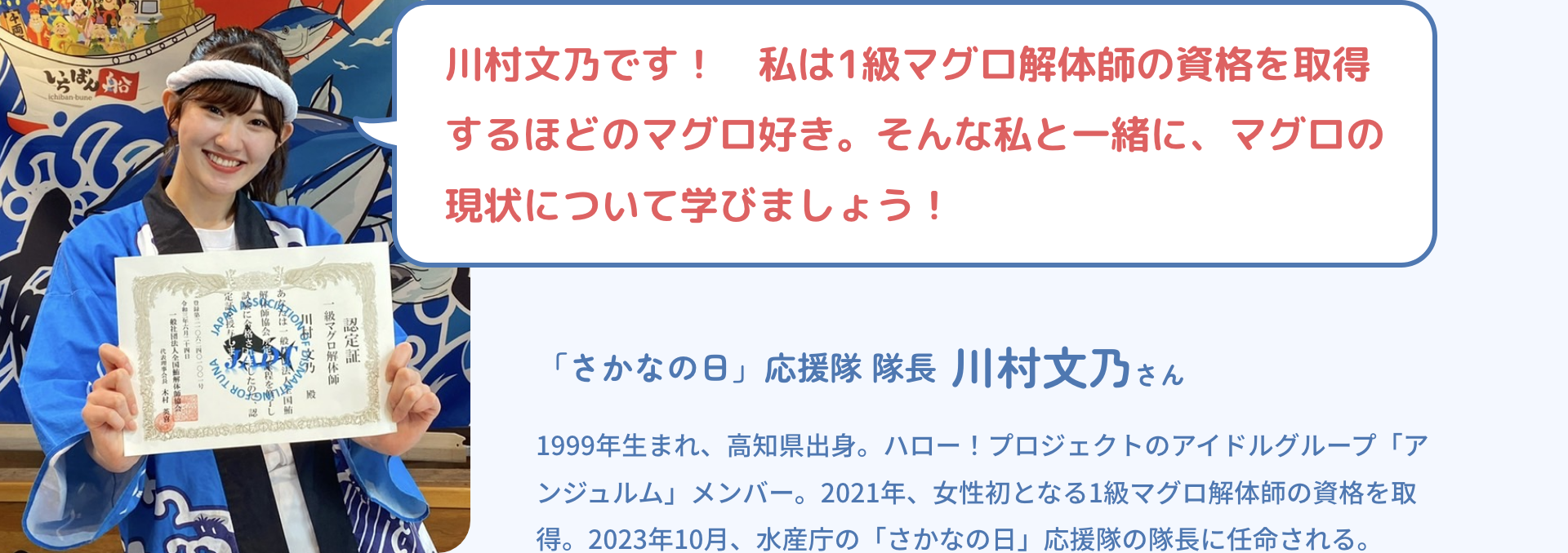 川村文乃です！　私は1級マグロ解体師の資格を取得するほどのマグロ好き。そんな私と一緒に、マグロの現状について学びましょう！|「さかなの日」応援隊 隊長 川村文乃さん|1999年生まれ、高知県出身。ハロー！プロジェクトのアイドルグループ「アンジュルム」メンバー。2021年、女性初となる1級マグロ解体師の資格を取得。2023年10月、水産庁の「さかなの日」応援隊の隊長に任命される。