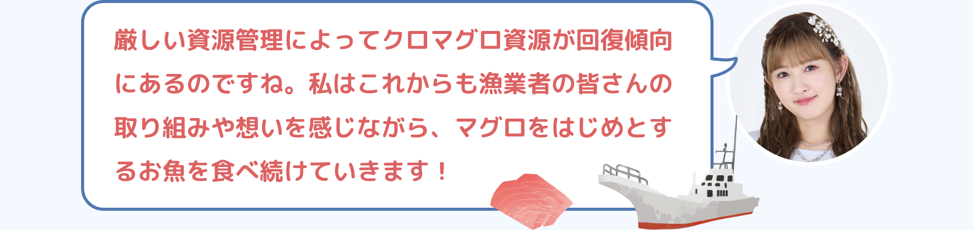 厳しい資源管理によってクロマグロ資源が回復傾向にあるのですね。私はこれからも漁業者の皆さんの取り組みや想いを感じながら、マグロをはじめとするお魚を食べ続けていきます！
