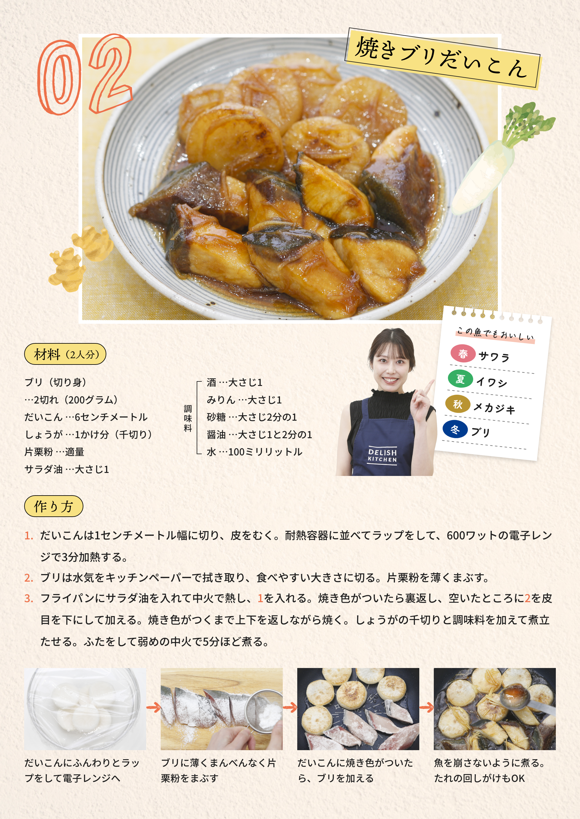 02 焼きブリだいこん|材料（2人分）：ブリ（切り身）...2切れ（200グラム）、だいこん...6センチメートル、しょうが...1かけ分（千切り）	、片栗粉...適量、サラダ油...大さじ1、[調味料]酒...大さじ1、みりん...大さじ1、砂糖...大さじ2分の1、醤油...大さじ1と2分の1、水...100ミリリットル|作り方：1.だいこんは1センチメートル幅に切り、皮をむく。耐熱容器に並べてラップをして、600ワットの電子レンジで3分加熱する。2.ブリは水気をキッチンペーパーで拭き取り、食べやすい大きさに切る。片栗粉を薄くまぶす。3.フライパンにサラダ油を入れて中火で熱し、1を入れる。焼き色がついたら裏返し、空いたところに2を皮目を下にして加える。焼き色がつくまで上下を返しながら焼く。しょうがの千切りと調味料を加えて煮立たせる。ふたをして弱めの中火で5分ほど煮る。|だいこんにふんわりとラップをして電子レンジへ→ブリに薄くまんべんなく片栗粉をまぶす→だいこんに焼き色がついたら、ブリを加える→魚を崩さないように煮る。たれの回しがけもOK|この魚でもおいしい：[春]サワラ、[夏]イワシ、[秋]メカジキ、[冬]ブリ