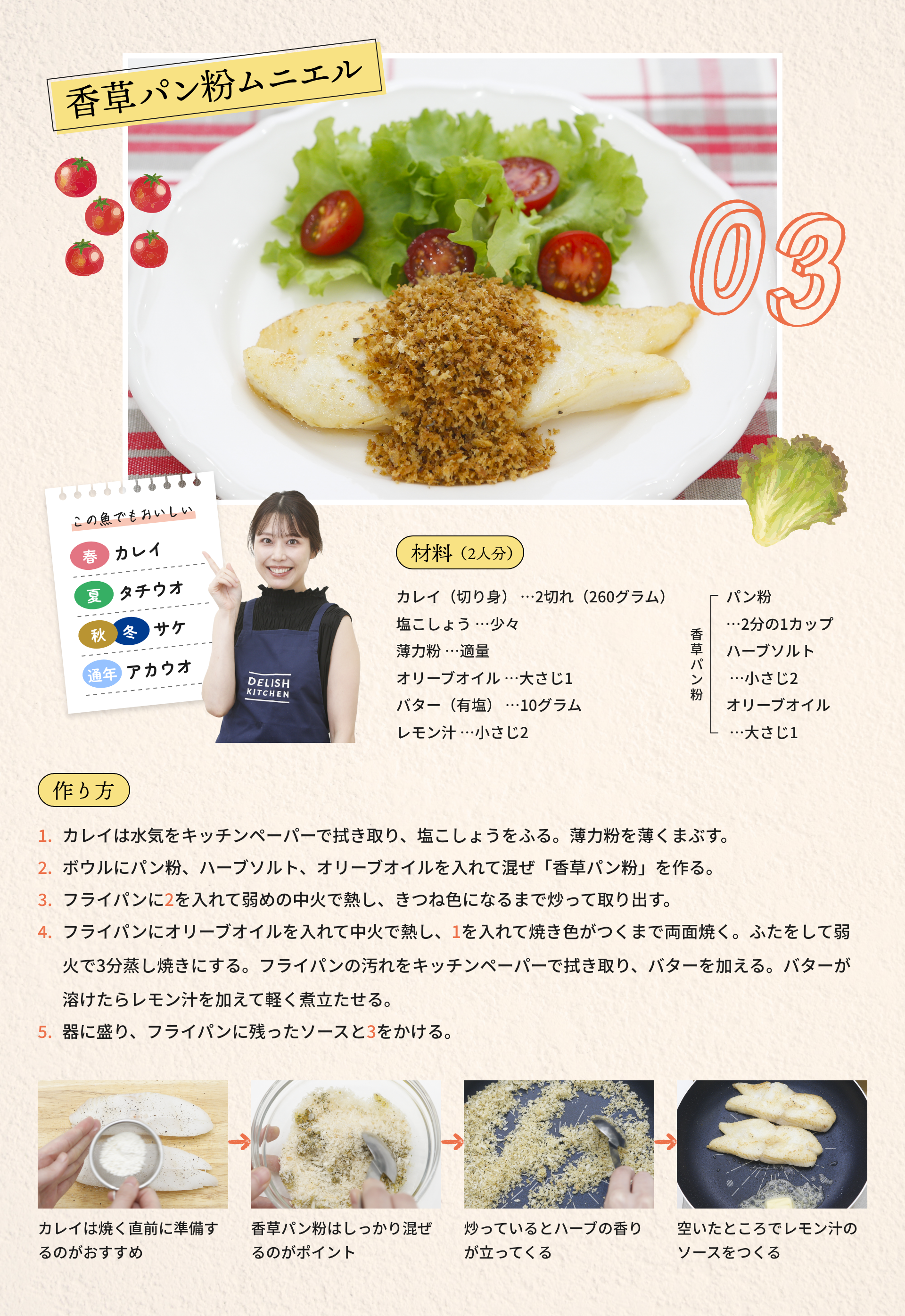 03 香草パン粉ムニエル|材料（2人分）：カレイ（切り身）...2切れ（260グラム）、塩こしょう...少々、薄力粉...適量、オリーブオイル...大さじ1、バター（有塩）...10グラム、レモン汁...小さじ2、[香草パン粉]パン粉...2分の1カップ、ハーブソルト...小さじ2、オリーブオイル...大さじ1|作り方：1.カレイは水気をキッチンペーパーで拭き取り、塩こしょうをふる。薄力粉を薄くまぶす。2.ボウルにパン粉、ハーブソルト、オリーブオイルを入れて混ぜ「香草パン粉」を作る。3.フライパンに2を入れて弱めの中火で熱し、きつね色になるまで炒って取り出す。4.フライパンにオリーブオイルを入れて中火で熱し、1を入れて焼き色がつくまで両面焼く。ふたをして弱火で3分蒸し焼きにする。フライパンの汚れをキッチンペーパーで拭き取り、バターを加える。バターが溶けたらレモン汁を加えて軽く煮立たせる。5.器に盛り、フライパンに残ったソースと3をかける。|カレイは焼く直前に準備するのがおすすめ→香草パン粉はしっかり混ぜるのがポイント→炒っているとハーブの香りが立ってくる→空いたところでレモン汁のソースをつくる|この魚でもおいしい：[春]カレイ、[夏]タチウオ、[秋・冬]サケ、[通念]アカウオ