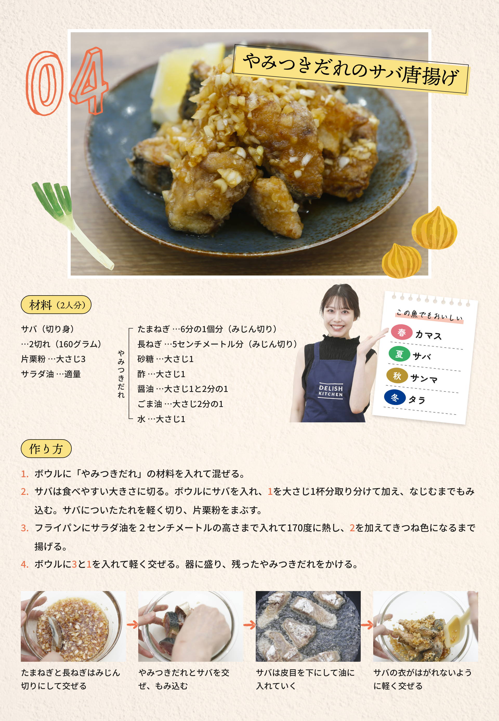 04 やみつきだれのサバ唐揚げ|材料（2人分）：サバ（切り身）...2切れ（160グラム）、片栗粉...大さじ3、サラダ油...適量	、[やみつきだれ]たまねぎ...6分の1個分（みじん切り）、長ねぎ...5センチメートル分（みじん切り）、砂糖...大さじ1、酢...大さじ1、醤油...大さじ1と2分の1、ごま油...大さじ2分の1、水...大さじ1|作り方：1.ボウルに「やみつきだれ」の材料を入れて混ぜる。2.サバは食べやすい大きさに切る。ボウルにサバを入れ、1を大さじ1杯分取り分けて加え、なじむまでもみ込む。サバについたたれを軽く切り、片栗粉をまぶす。3.フライパンにサラダ油を2センチメートルの高さまで入れて170度に熱し、2を加えてきつね色になるまで揚げる。4.ボウルに3と1を入れて軽く交ぜる。器に盛り、残ったやみつきだれをかける。|たまねぎと長ねぎはみじん切りにして交ぜる→やみつきだれとサバを交ぜ、もみ込む→サバは皮目を下にして油に入れていく→サバの衣がはがれないように軽く交ぜる|この魚でもおいしい：[春]カマス、[夏]サバ、[秋]サンマ、[冬]タラ