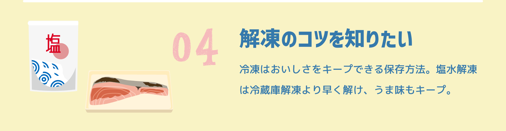 04 解凍のコツを知りたい|冷凍はおいしさをキープできる保存方法。塩水解凍は冷蔵庫解凍より早く解け、うま味もキープ。