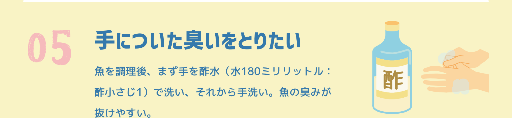 05 手についた臭いをとりたい|魚を調理後、まず手を酢水（水180ミリリットル：酢小さじ1）で洗い、それから手洗い。魚の臭みが抜けやすい。