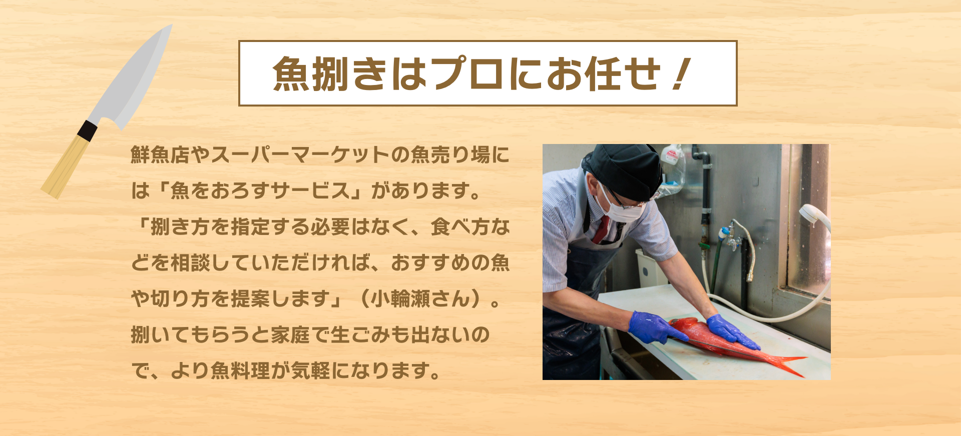 魚捌きはプロにお任せ！|鮮魚店やスーパーマーケットの魚売り場には「魚をおろすサービス」があります。「捌き方を指定する必要はなく、食べ方などを相談していただければ、おすすめの魚や切り方を提案します」（小輪瀬さん）。捌いてもらうと家庭で生ごみも出ないので、より魚料理が気軽になります。