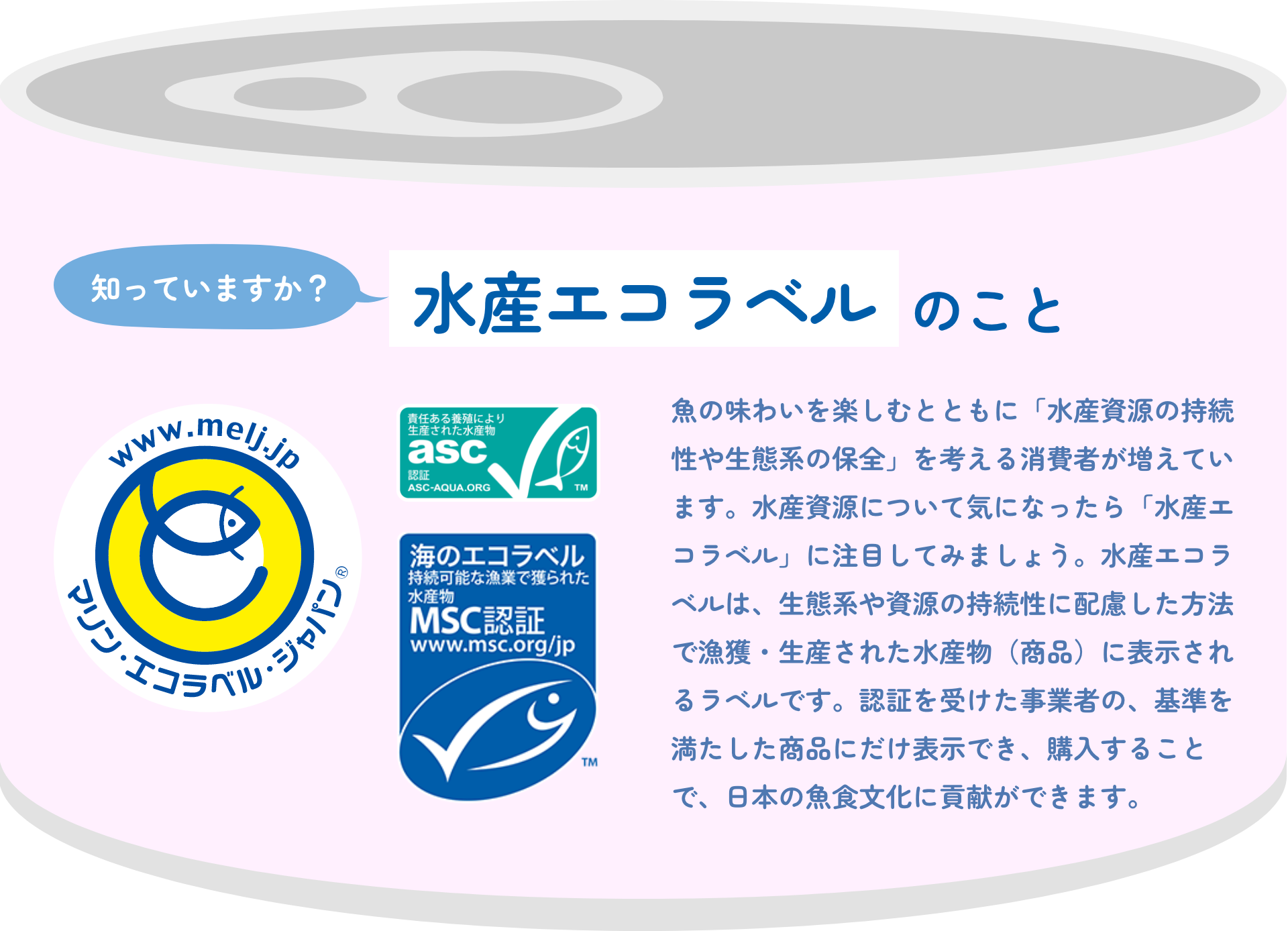 知っていますか？水産エコラベルのこと|魚の味わいを楽しむとともに「水産資源の持続性や生態系の保全」を考える消費者が増えています。水産資源について気になったら「水産エコラベル」に注目してみましょう。水産エコラベルは、生態系や資源の持続性に配慮した方法で漁獲・生産された水産物（商品）に表示されるラベルです。認証を受けた事業者の、基準を満たした商品にだけ表示でき、購入することで、日本の魚食文化に貢献ができます。