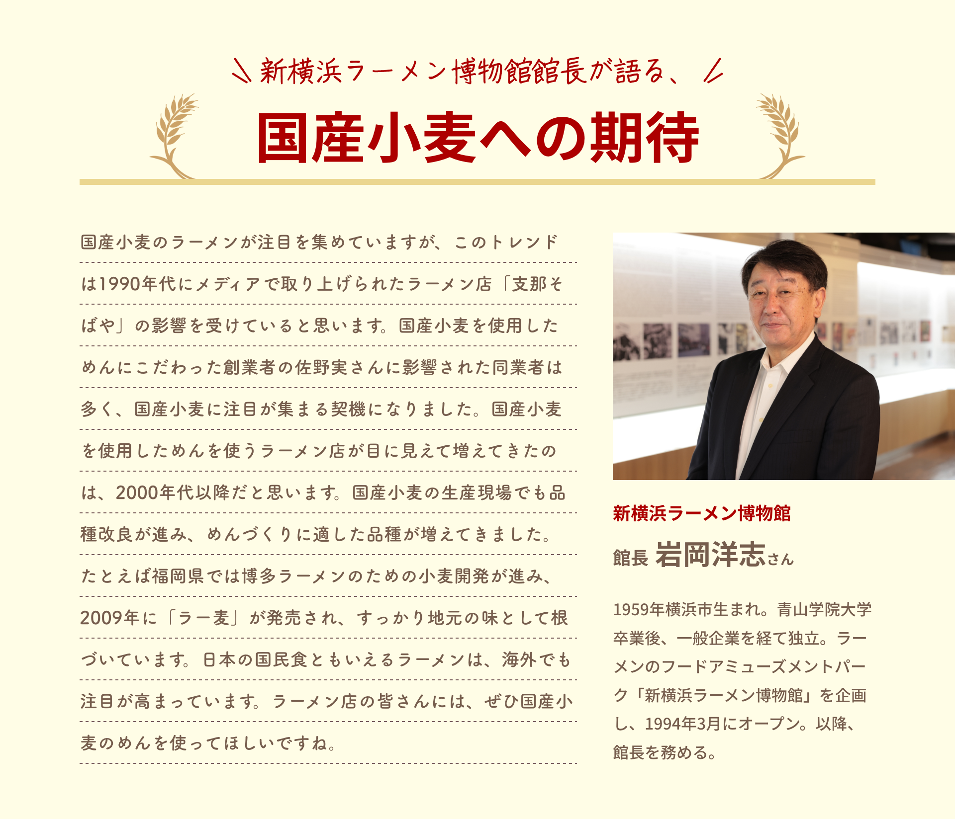 新横浜ラーメン博物館館長が語る、国産小麦への期待｜国産小麦のラーメンが注目を集めていますが、このトレンドは1990年代にメディアで取り上げられたラーメン店「支那そばや」の影響を受けていると思います。国産小麦を使用しためんにこだわった創業者の佐野実さんに影響された同業者は多く、国産小麦に注目が集まる契機になりました。国産小麦を使用しためんを使うラーメン店が目に見えて増えてきたのは、2000年代以降だと思います。国産小麦の生産現場でも品種改良が進み、めんづくりに適した品種が増えてきました。たとえば福岡県では博多ラーメンのための小麦開発が進み、2009年に「ラー麦」が発売され、すっかり地元の味として根づいています。日本の国民食ともいえるラーメンは、海外でも注目が高まっています。ラーメン店の皆さんには、ぜひ国産小麦のめんを使ってほしいですね。｜新横浜ラーメン博物館 館長 岩岡洋志さん｜1959年横浜市生まれ。青山学院大学卒業後、一般企業を経て独立。ラーメンのフードアミューズメントパーク「新横浜ラーメン博物館」を企画し、1994年3月にオープン。以降、館長を務める。