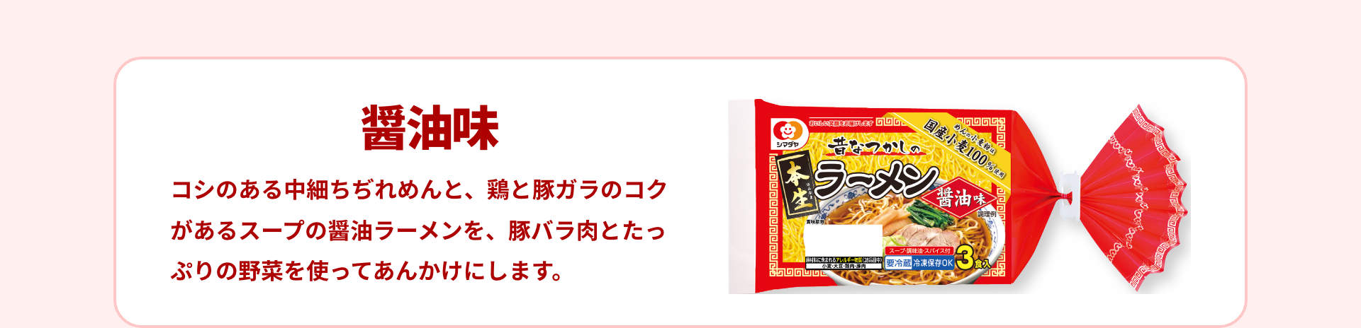 醤油味｜コシのある中細ちぢれめんと、鶏と豚ガラのコクがあるスープの醤油ラーメンを、豚バラ肉とたっぷりの野菜を使ってあんかけにします。
