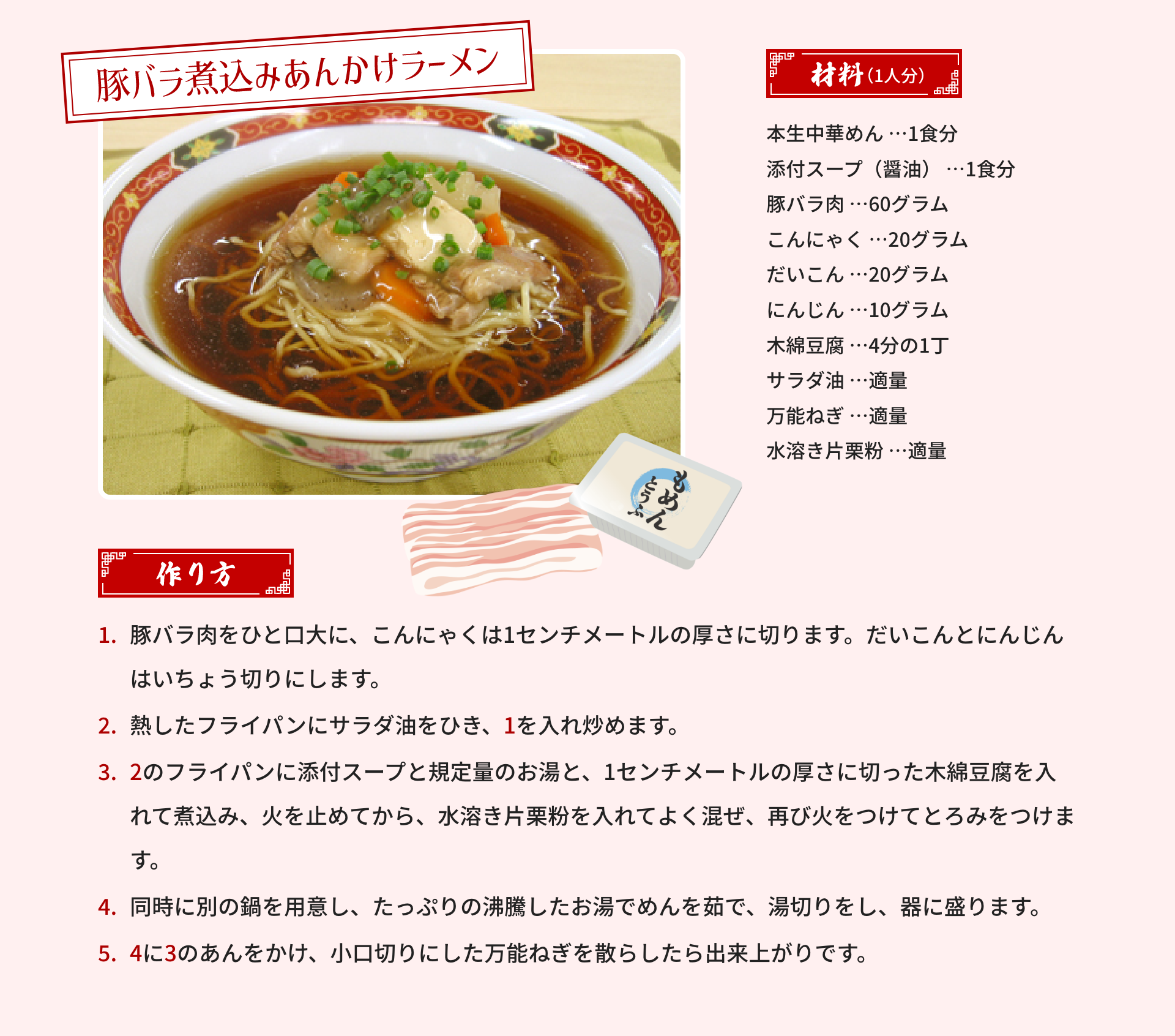 豚バラ煮込みあんかけラーメン｜材料（1人分）：本生中華めん …1食分、添付スープ（醤油） …1食分、豚バラ肉 …60グラム、こんにゃく …20グラム、だいこん …20グラム、にんじん …10グラム、木綿豆腐 …4分の1丁、サラダ油 …適量、万能ねぎ …適量、水溶き片栗粉 …適量｜作り方：1.豚バラ肉をひと口大に、こんにゃくは1センチメートルの厚さに切ります。だいこんとにんじんはいちょう切りにします。2.熱したフライパンにサラダ油をひき、1を入れ炒めます。3.2のフライパンに添付スープと規定量のお湯と、1センチメートルの厚さに切った木綿豆腐を入れて煮込み、火を止めてから、水溶き片栗粉を入れてよく混ぜ、再び火をつけてとろみをつけます。4.同時に別の鍋を用意し、たっぷりの沸騰したお湯でめんを茹で、湯切りをし、器に盛ります。5.4に3のあんをかけ、小口切りにした万能ねぎを散らしたら出来上がりです。