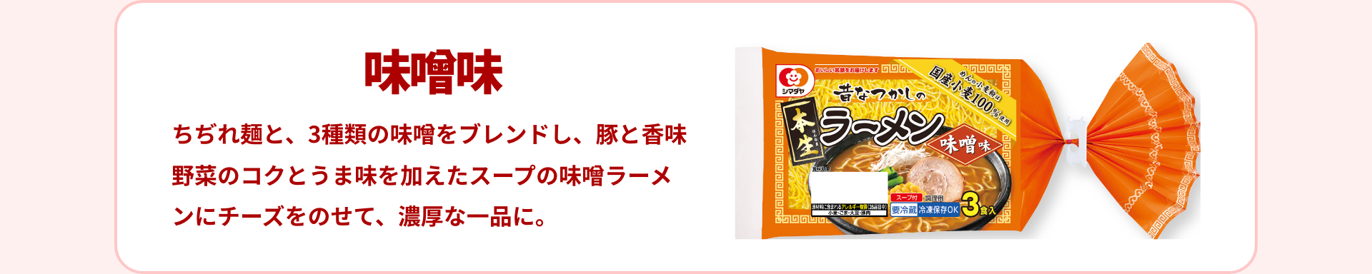 味噌味｜ちぢれ麺と、3種類の味噌をブレンドし、豚と香味野菜のコクとうま味を加えたスープの味噌ラーメンにチーズをのせて、濃厚な一品に。