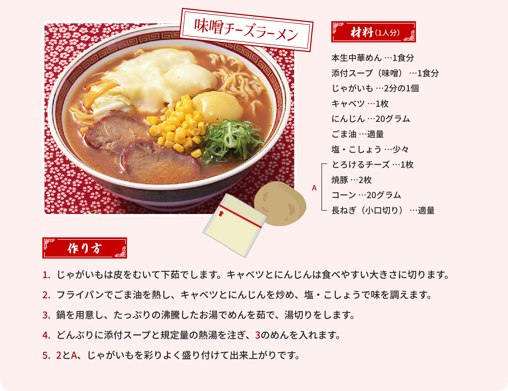 味噌チーズラーメン｜材料（1人分）：本生中華めん …1食分、添付スープ（味噌） …1食分、じゃがいも …2分の1個、キャベツ …1枚、にんじん …20グラム、ごま油 …適量、塩・こしょう …少々、[A]とろけるチーズ …1枚、焼豚 …2枚、コーン …20グラム、長ねぎ（小口切り） …適量｜作り方：1.じゃがいもは皮をむいて下茹でします。キャベツとにんじんは食べやすい大きさに切ります。2.フライパンでごま油を熱し、キャベツとにんじんを炒め、塩・こしょうで味を調えます。3.鍋を用意し、たっぷりの沸騰したお湯でめんを茹で、湯切りをします。4.どんぶりに添付スープと規定量の熱湯を注ぎ、3のめんを入れます。5.2とA、じゃがいもを彩りよく盛り付けて出来上がりです。