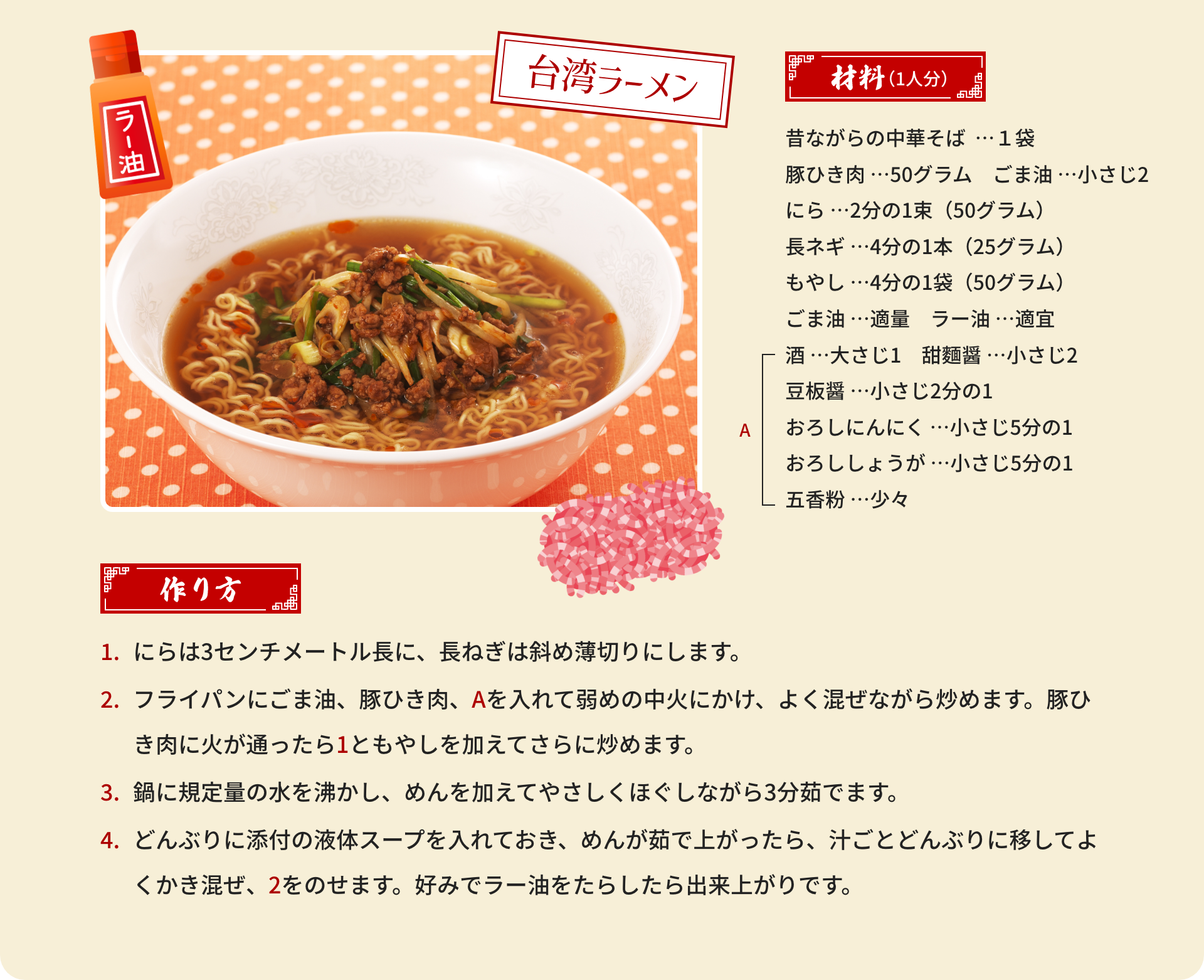 台湾ラーメン｜材料（1人分）：昔ながらの中華そば  …１袋、豚ひき肉 …50グラム、ごま油 …小さじ2、にら …2分の1束（50グラム）、長ネギ …4分の1本（25グラム）、もやし …4分の1袋（50グラム）、ごま油 …適量、ラー油 …適宜、[A]酒 …大さじ1、甜麵醤 …小さじ2、豆板醤 …小さじ2分の1、おろしにんにく …小さじ5分の1、おろししょうが …小さじ5分の1、五香粉 …少々｜作り方：1.にらは3センチメートル長に、長ねぎは斜め薄切りにします。2.フライパンにごま油、豚ひき肉、Aを入れて弱めの中火にかけ、よく混ぜながら炒めます。豚ひき肉に火が通ったら1ともやしを加えてさらに炒めます。3.鍋に規定量の水を沸かし、めんを加えてやさしくほぐしながら3分茹でます。4.どんぶりに添付の液体スープを入れておき、めんが茹で上がったら、汁ごとどんぶりに移してよくかき混ぜ、2をのせます。好みでラー油をたらしたら出来上がりです。