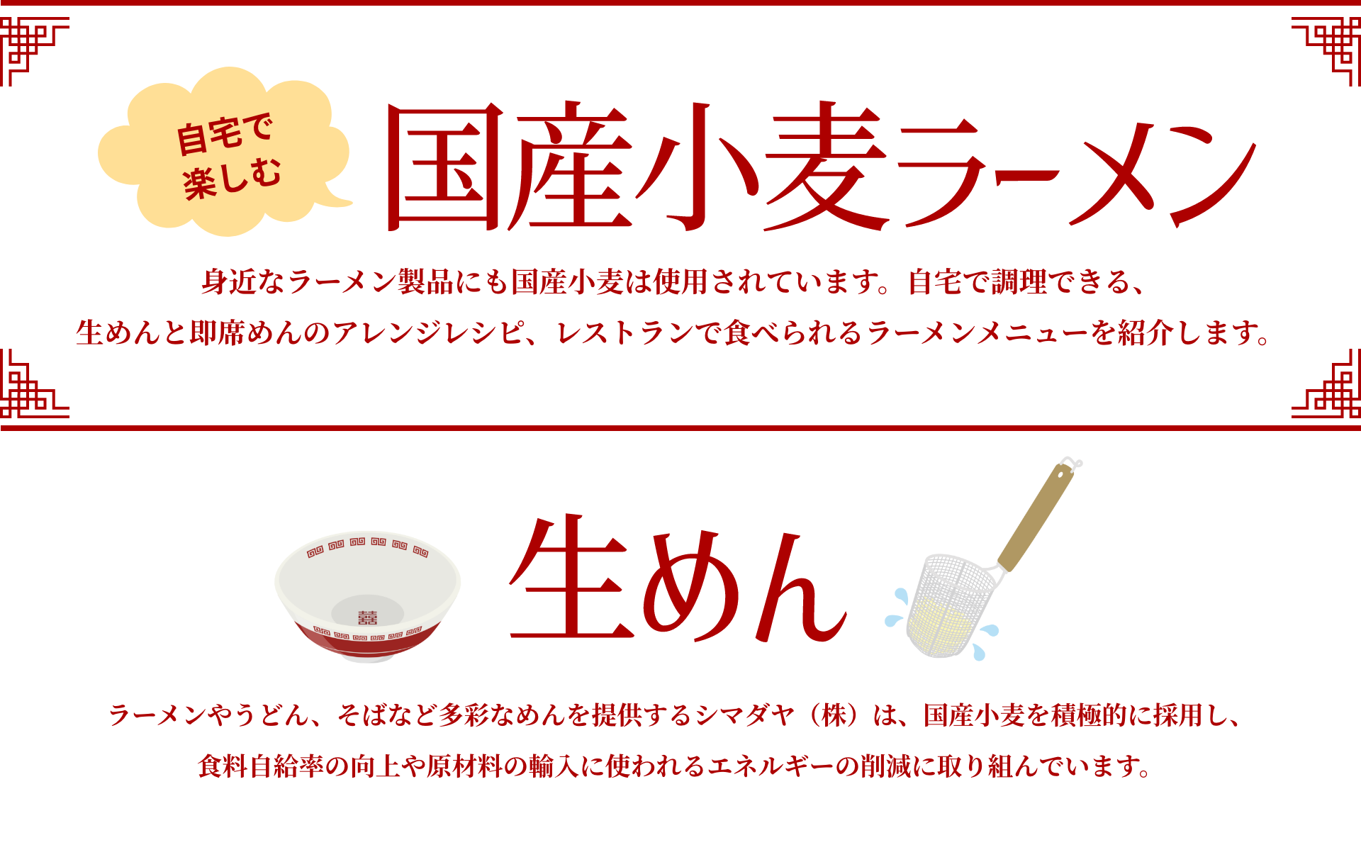 自宅で楽しむ国産小麦ラーメン｜身近なラーメン製品にも国産小麦は使用されています。自宅で調理できる、生めんと即席めんのアレンジレシピ、レストランで食べられるラーメンメニューを紹介します。｜生めん｜ラーメンやうどん、そばなど多彩なめんを提供するシマダヤ（株）は、国産小麦を積極的に採用し、食料自給率の向上や原材料の輸入に使われるエネルギーの削減に取り組んでいます。