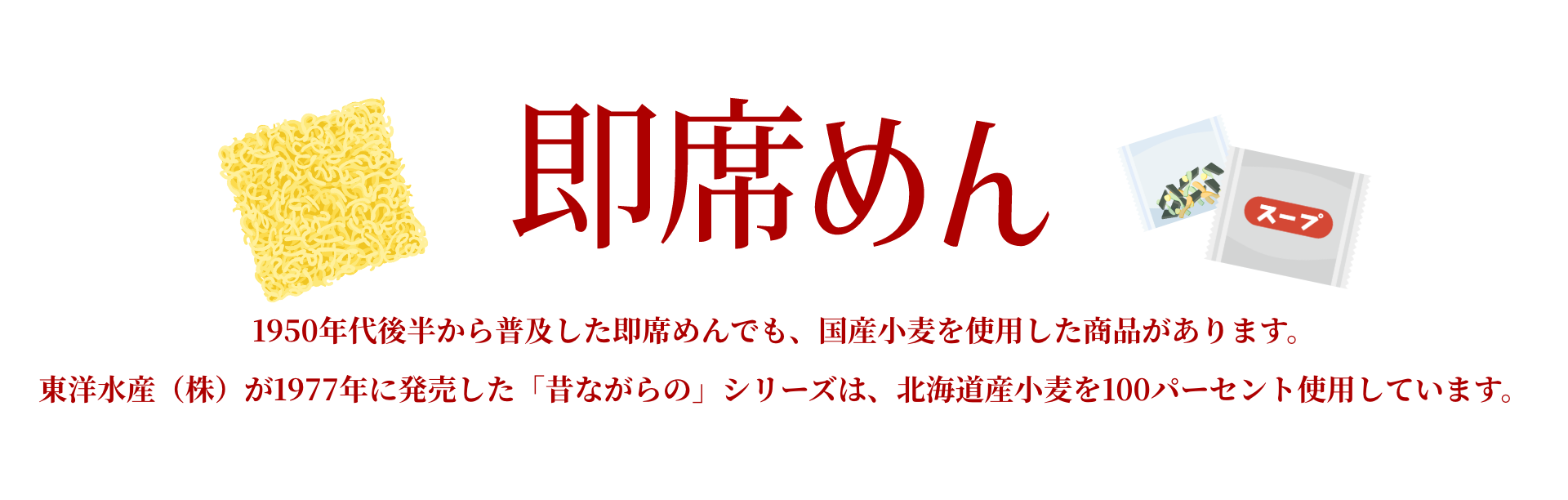 即席めん｜1950年代後半から普及した即席めんでも、国産小麦を使用した商品があります。東洋水産（株）が1977年に発売した「昔ながらの」シリーズは、北海道産小麦を100パーセント使用しています。