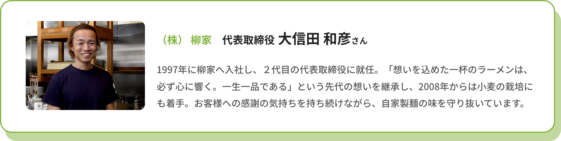（株）柳家 代表取締役 大信田 和彦さん｜1997年に柳家へ入社し、2代目の代表取締役に就任。「想いを込めた一杯のラーメンは、必ず心に響く。一生一品である」という先代の想いを継承し、2008年からは小麦の栽培にも着手。お客様への感謝の気持ちを持ち続けながら、自家製麺の味を守り抜いています。