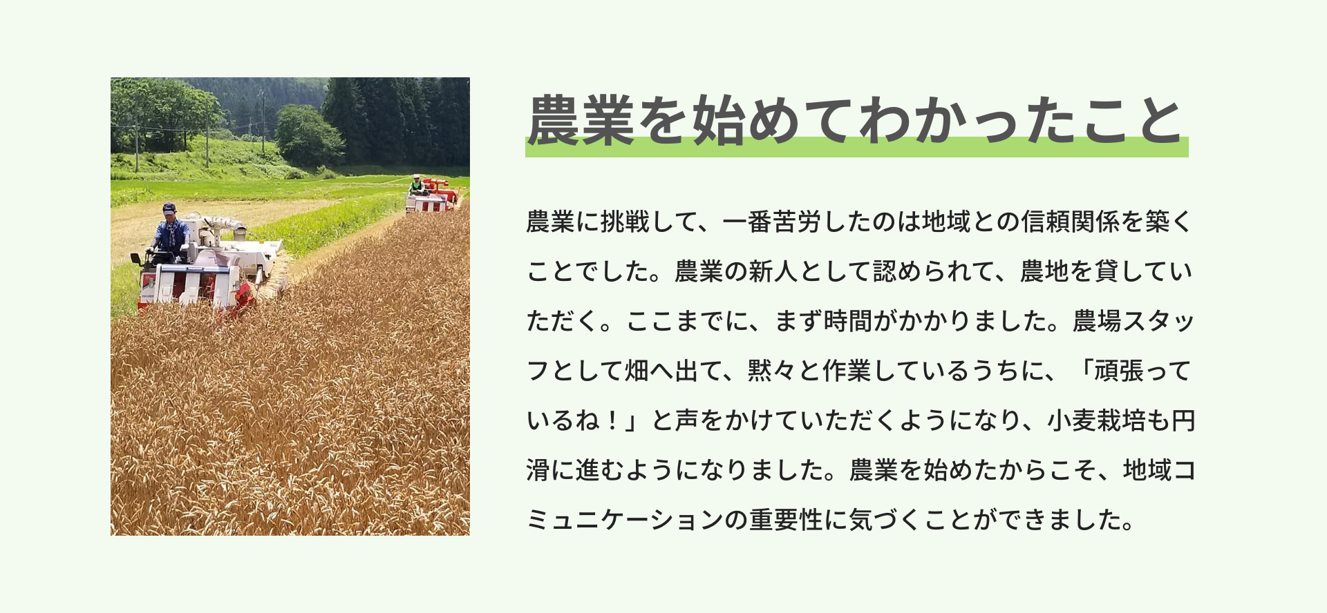 農業を始めてわかったこと｜農業に挑戦して、一番苦労したのは地域との信頼関係を築くことでした。農業の新人として認められて、農地を貸していただく。ここまでに、まず時間がかかりました。農場スタッフとして畑へ出て、黙々と作業しているうちに、「頑張っているね！」と声をかけていただくようになり、小麦栽培も円滑に進むようになりました。農業を始めたからこそ、地域コミュニケーションの重要性に気づくことができました。