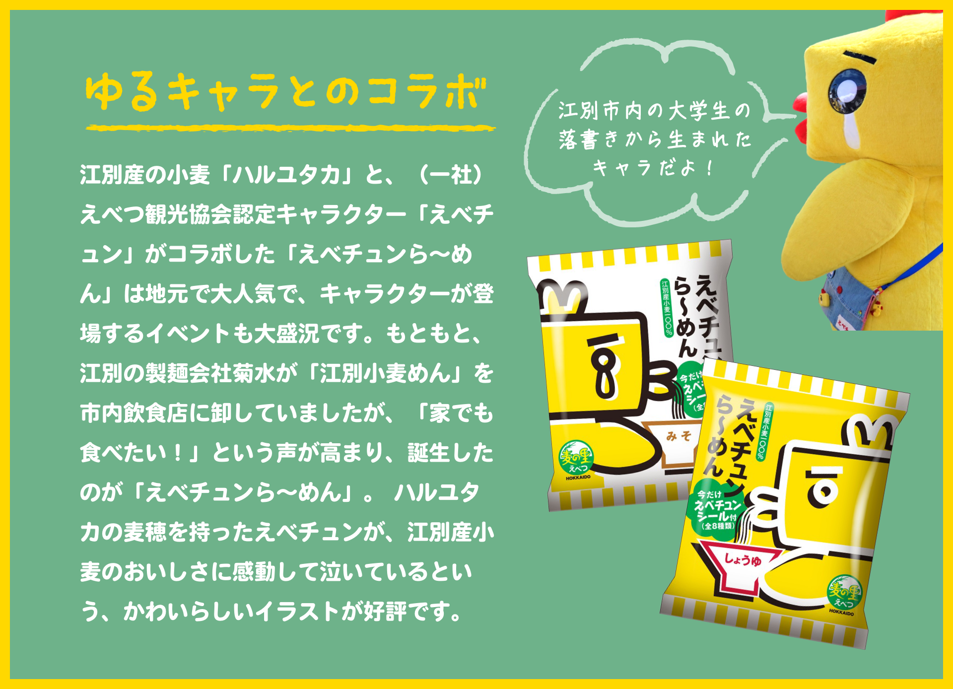 ゆるキャラとのコラボ｜江別産の小麦「ハルユタカ」と、（一社）えべつ観光協会認定キャラクター「えべチュン」がコラボした「えべチュンら～めん」は地元で大人気で、キャラクターが登場するイベントも大盛況です。もともと、江別の製麺会社菊水が「江別小麦めん」を市内飲食店に卸していましたが、「家でも食べたい！」という声が高まり、誕生したのが「えべチュンら～めん」。ハルユタカの麦穂を持ったえべチュンが、江別産小麦のおいしさに感動して泣いているという、かわいらしいイラストが好評です。｜江別市内の大学生の落書きから生まれたキャラだよ！
