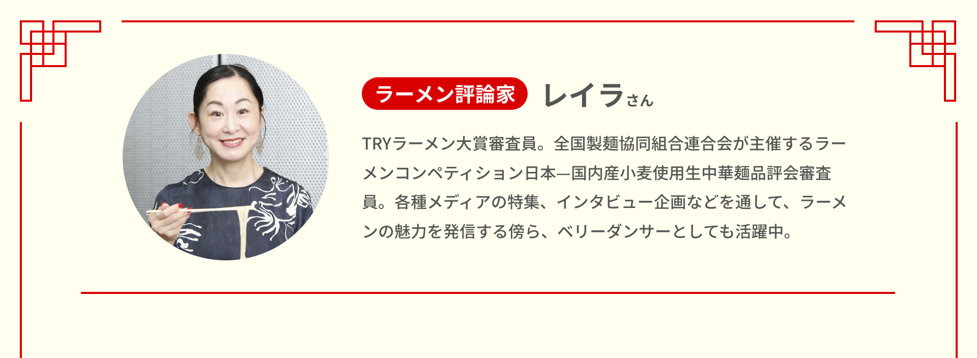 ラーメン評論家 レイラさん TRYラーメン大賞審査員。全国製麺協同組合連合会が主催するラーメンコンペティション日本―国内産小麦使用生中華麺品評会審査員。各種メディアの特集、インタビュー企画などを通して、ラーメンの魅力を発信する傍ら、ベリーダンサーとしても活躍中。