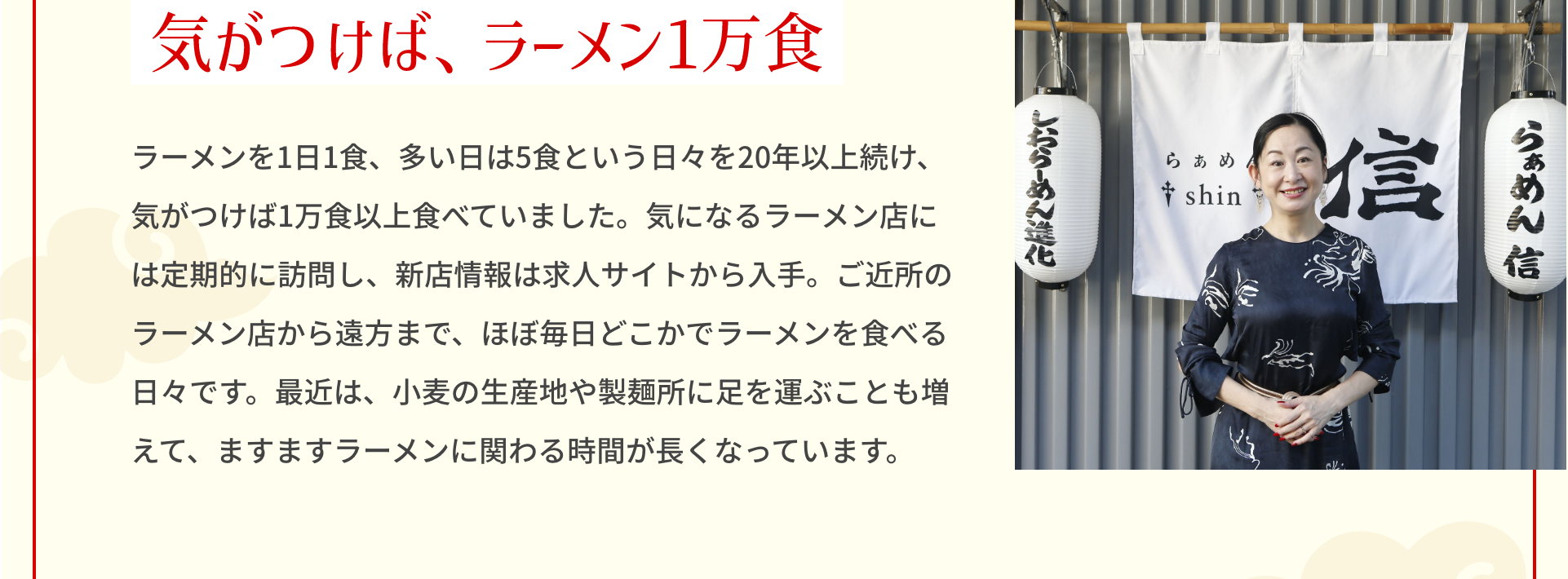 気がつけば、ラーメン1万食 ラーメンを1日1食、多い日は5食という日々を20年以上続け、気がつけば1万食以上食べていました。気になるラーメン店には定期的に訪問し、新店情報は求人サイトから入手。ご近所のラーメン店から遠方まで、ほぼ毎日どこかでラーメンを食べる日々です。最近は、小麦の生産地や製麺所に足を運ぶことも増えて、ますますラーメンに関わる時間が長くなっています。