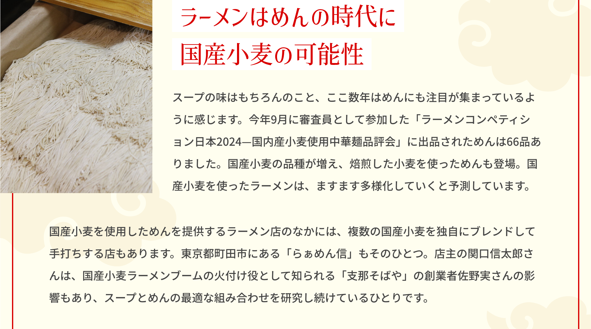 ラーメンはめんの時代に国産小麦の可能性 スープの味はもちろんのこと、ここ数年はめんにも注目が集まっているように感じます。今年9月に審査員として参加した「ラーメンコンペティション日本2024―国内産小麦使用中華麺品評会」に出品されためんは66品ありました。国産小麦の品種が増え、焙煎した小麦を使っためんも登場。国産小麦を使ったラーメンは、ますます多様化していくと予測しています。 国産小麦を使用しためんを提供するラーメン店のなかには、複数の国産小麦を独自にブレンドして手打ちする店もあります。東京都町田市にある「らぁめん信」もそのひとつ。店主の関口信太郎さんは、国産小麦ラーメンブームの火付け役として知られる「支那そばや」の創業者佐野実さんの影響もあり、スープとめんの最適な組み合わせを研究し続けているひとりです。
