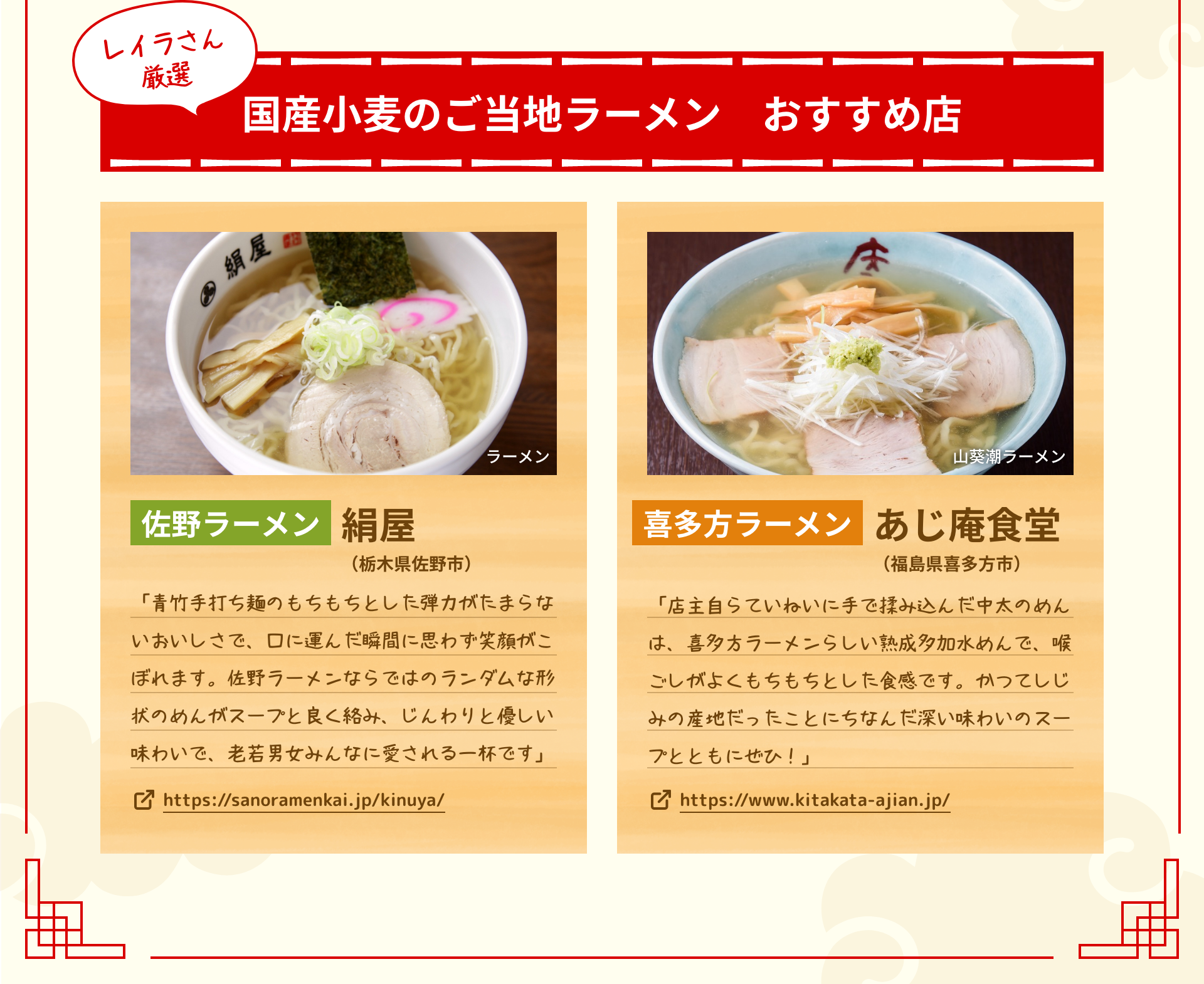 レイラさん厳選 国産小麦のご当地ラーメン　おすすめ店 佐野ラーメン 絹屋（栃木県佐野市） 「青竹手打ち麺のもちもちとした弾力がたまらないおいしさで、口に運んだ瞬間に思わず笑顔がこぼれます。佐野ラーメンならではのランダムな形状のめんがスープと良く絡み、じんわりと優しい味わいで、老若男女みんなに愛される一杯です」 https://sanoramenkai.jp/kinuya/ 喜多方ラーメン あじ庵食堂（福島県喜多方市） 「店主自らていねいに手で揉み込んだ中太のめんは、喜多方ラーメンらしい熟成多加水めんで、喉ごしがよくもちもちとした食感です。かつてしじみの産地だったことにちなんだ深い味わいのスープとともにぜひ！」 https://www.kitakata-ajian.jp/