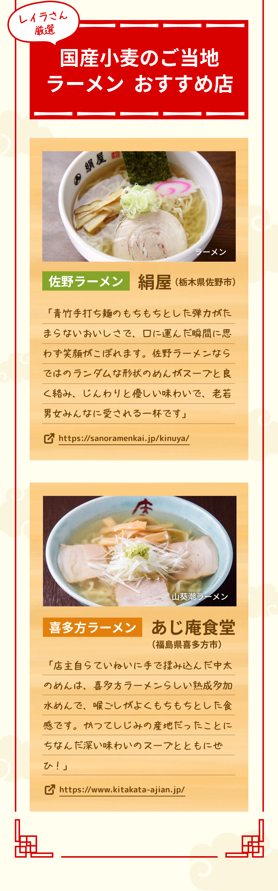 レイラさん厳選 国産小麦のご当地ラーメン　おすすめ店 佐野ラーメン 絹屋（栃木県佐野市） 「青竹手打ち麺のもちもちとした弾力がたまらないおいしさで、口に運んだ瞬間に思わず笑顔がこぼれます。佐野ラーメンならではのランダムな形状のめんがスープと良く絡み、じんわりと優しい味わいで、老若男女みんなに愛される一杯です」 https://sanoramenkai.jp/kinuya/ 喜多方ラーメン あじ庵食堂（福島県喜多方市） 「店主自らていねいに手で揉み込んだ中太のめんは、喜多方ラーメンらしい熟成多加水めんで、喉ごしがよくもちもちとした食感です。かつてしじみの産地だったことにちなんだ深い味わいのスープとともにぜひ！」 https://www.kitakata-ajian.jp/