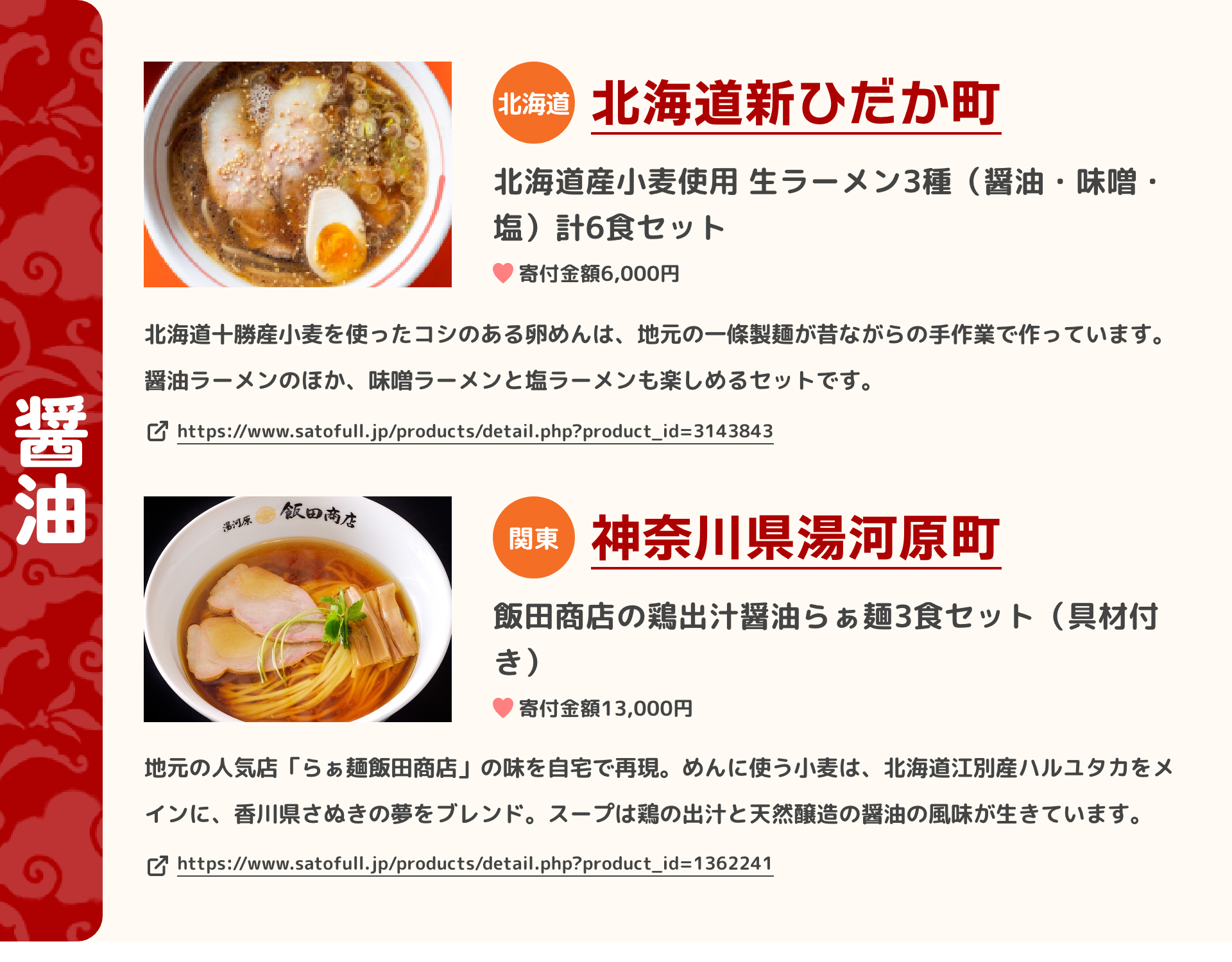「醤油」 北海道 北海道新ひだか町 北海道産小麦使用 生ラーメン3種（醤油・味噌・塩）計6食セット 寄付金額6,000円 北海道十勝産小麦を使ったコシのある卵めんは、地元の一條製麺が昔ながらの手作業で作っています。醤油ラーメンのほか、味噌ラーメンと塩ラーメンも楽しめるセットです。 https://www.satofull.jp/products/detail.php?product_id=3143843 | 関東 神奈川県湯河原町 飯田商店の鶏出汁醤油らぁ麺3食セット（具材付き） 寄付金額13,000円 地元の人気店「らぁ麺飯田商店」の味を自宅で再現。めんに使う小麦は、北海道江別産ハルユタカをメインに、香川県さぬきの夢をブレンド。スープは鶏の出汁と天然醸造の醤油の風味が生きています。 https://www.satofull.jp/products/detail.php?product_id=1362241