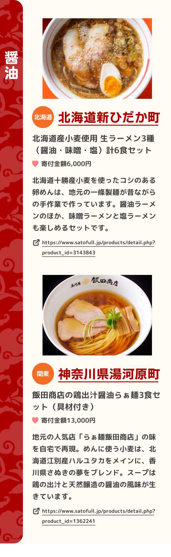 「醤油」 北海道 北海道新ひだか町 北海道産小麦使用 生ラーメン3種（醤油・味噌・塩）計6食セット 寄付金額6,000円 北海道十勝産小麦を使ったコシのある卵めんは、地元の一條製麺が昔ながらの手作業で作っています。醤油ラーメンのほか、味噌ラーメンと塩ラーメンも楽しめるセットです。 https://www.satofull.jp/products/detail.php?product_id=3143843 | 関東 神奈川県湯河原町 飯田商店の鶏出汁醤油らぁ麺3食セット（具材付き） 寄付金額13,000円 地元の人気店「らぁ麺飯田商店」の味を自宅で再現。めんに使う小麦は、北海道江別産ハルユタカをメインに、香川県さぬきの夢をブレンド。スープは鶏の出汁と天然醸造の醤油の風味が生きています。 https://www.satofull.jp/products/detail.php?product_id=1362241