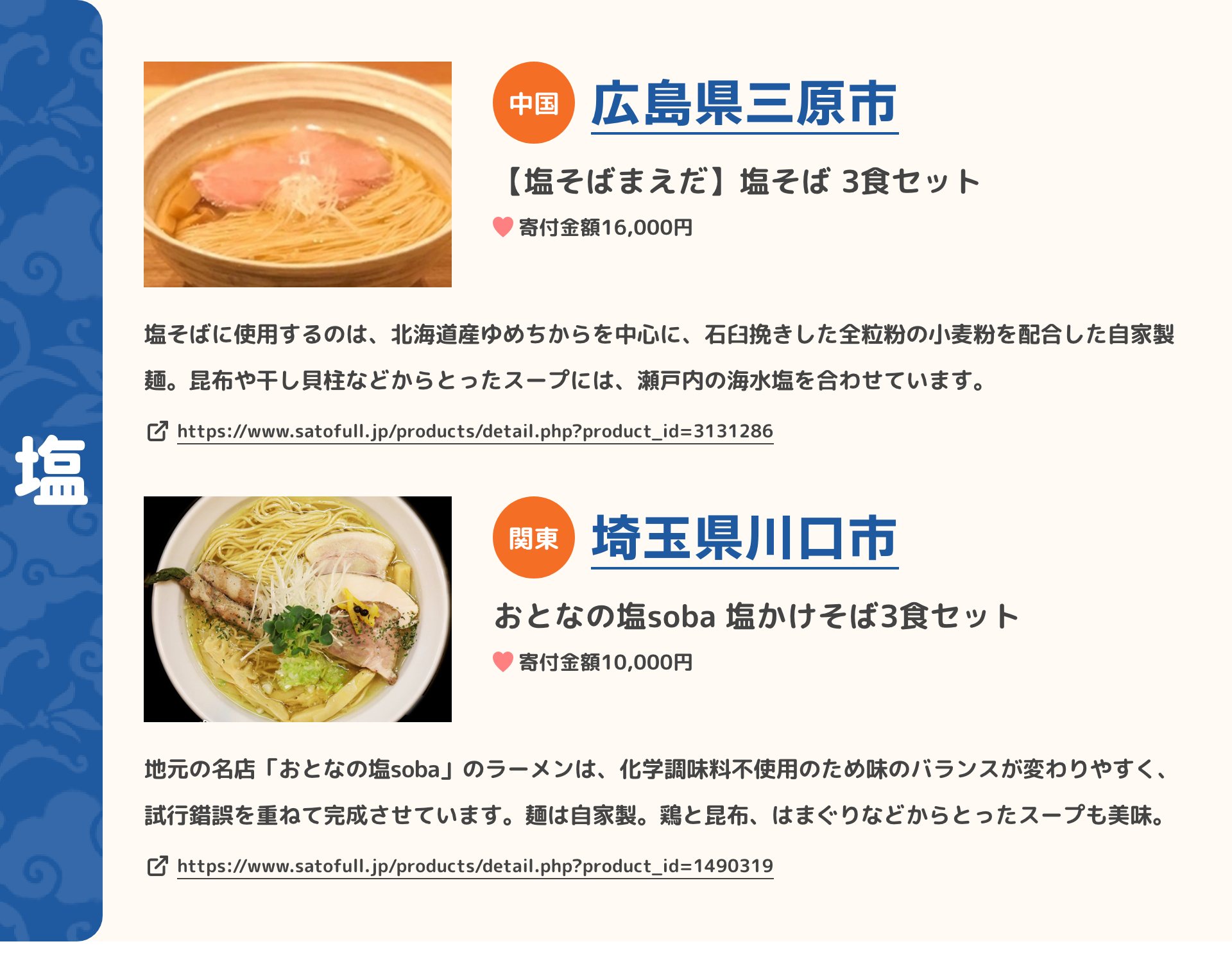 「塩」 中国 広島県三原市 【塩そばまえだ】塩そば 3食セット 寄付金額16,000円 塩そばに使用するのは、北海道産ゆめちからを中心に、石臼挽きした全粒粉の小麦粉を配合した自家製麺。昆布や干し貝柱などからとったスープには、瀬戸内の海水塩を合わせています。 https://www.satofull.jp/products/detail.php?product_id=3131286 | 関東 埼玉県川口市 おとなの塩soba 塩かけそば3食セット 寄付金額10,000円 地元の名店「おとなの塩soba」のラーメンは、化学調味料不使用のため味のバランスが変わりやすく、試行錯誤を重ねて完成させています。麺は自家製。鶏と昆布、はまぐりなどからとったスープも美味。 https://www.satofull.jp/products/detail.php?product_id=1490319