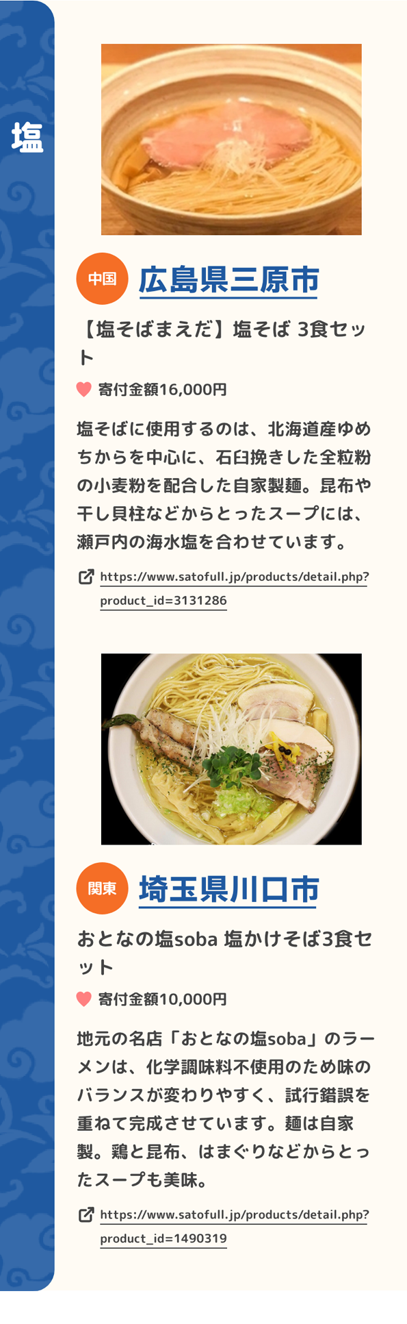 「塩」 中国 広島県三原市 【塩そばまえだ】塩そば 3食セット 寄付金額16,000円 塩そばに使用するのは、北海道産ゆめちからを中心に、石臼挽きした全粒粉の小麦粉を配合した自家製麺。昆布や干し貝柱などからとったスープには、瀬戸内の海水塩を合わせています。 https://www.satofull.jp/products/detail.php?product_id=3131286 | 関東 埼玉県川口市 おとなの塩soba 塩かけそば3食セット 寄付金額10,000円 地元の名店「おとなの塩soba」のラーメンは、化学調味料不使用のため味のバランスが変わりやすく、試行錯誤を重ねて完成させています。麺は自家製。鶏と昆布、はまぐりなどからとったスープも美味。 https://www.satofull.jp/products/detail.php?product_id=1490319