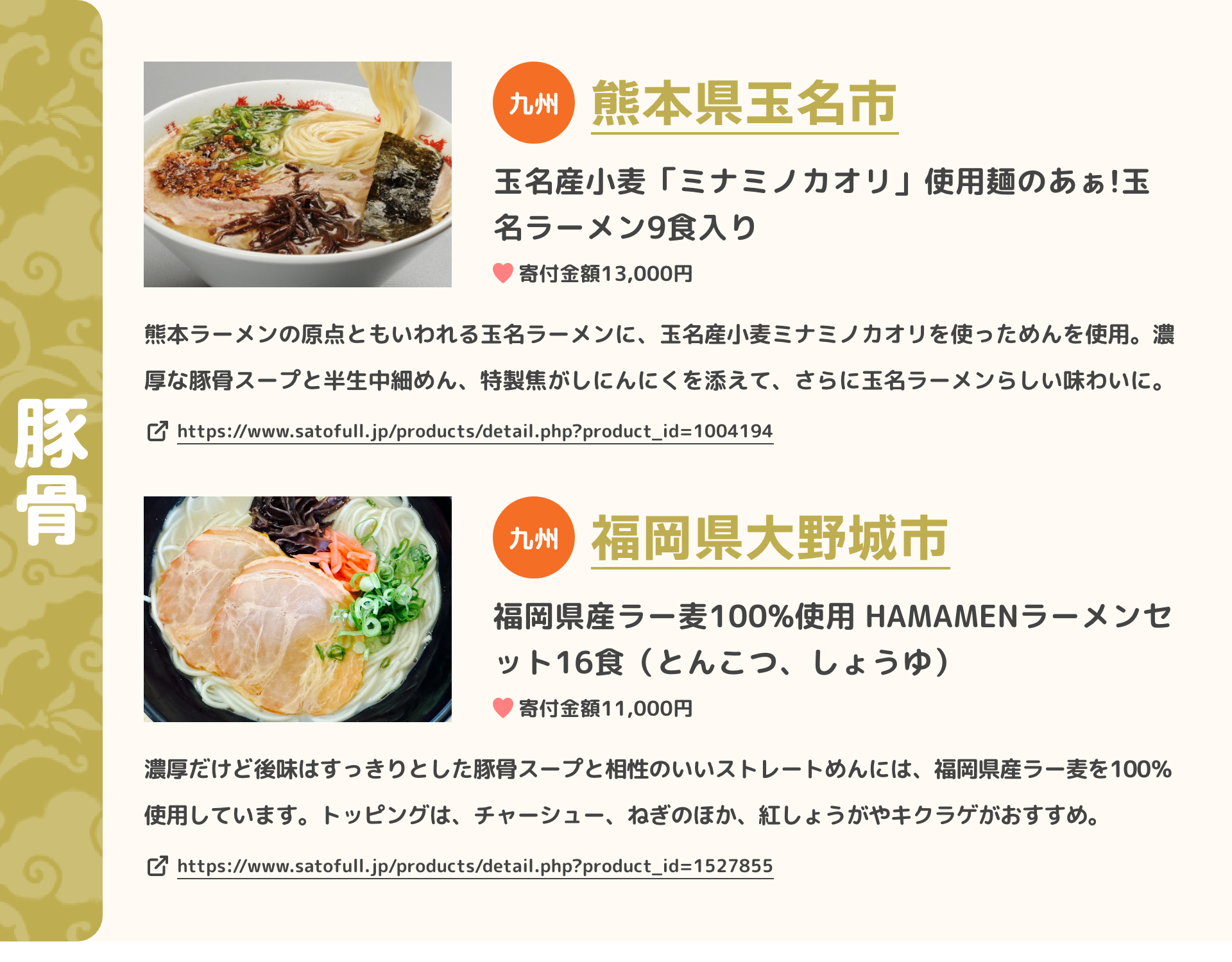 「豚骨」 九州 熊本県玉名市 玉名産小麦「ミナミノカオリ」使用麺のあぁ!玉名ラーメン9食入り 寄付金額13,000円 熊本ラーメンの原点ともいわれる玉名ラーメンに、玉名産小麦ミナミノカオリを使っためんを使用。濃厚な豚骨スープと半生中細めん、特製焦がしにんにくを添えて、さらに玉名ラーメンらしい味わいに。 https://www.satofull.jp/products/detail.php?product_id=1004194 | 九州 福岡県大野城市 福岡県産ラー麦100%使用 HAMAMENラーメンセット16食（とんこつ、しょうゆ） 寄付金額11,000円 濃厚だけど後味はすっきりとした豚骨スープと相性のいいストレートめんには、福岡県産ラー麦を100％使用しています。トッピングは、チャーシュー、ねぎのほか、紅しょうがやキクラゲがおすすめ。 https://www.satofull.jp/products/detail.php?product_id=1527855