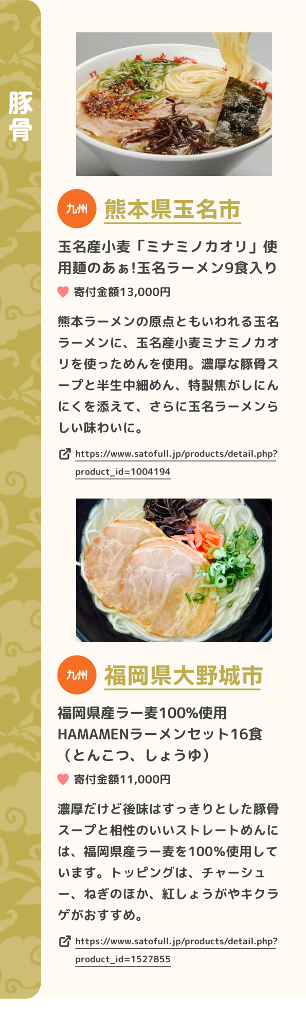 「豚骨」 九州 熊本県玉名市 玉名産小麦「ミナミノカオリ」使用麺のあぁ!玉名ラーメン9食入り 寄付金額13,000円 熊本ラーメンの原点ともいわれる玉名ラーメンに、玉名産小麦ミナミノカオリを使っためんを使用。濃厚な豚骨スープと半生中細めん、特製焦がしにんにくを添えて、さらに玉名ラーメンらしい味わいに。 https://www.satofull.jp/products/detail.php?product_id=1004194 | 九州 福岡県大野城市 福岡県産ラー麦100%使用 HAMAMENラーメンセット16食（とんこつ、しょうゆ） 寄付金額11,000円 濃厚だけど後味はすっきりとした豚骨スープと相性のいいストレートめんには、福岡県産ラー麦を100％使用しています。トッピングは、チャーシュー、ねぎのほか、紅しょうがやキクラゲがおすすめ。 https://www.satofull.jp/products/detail.php?product_id=1527855