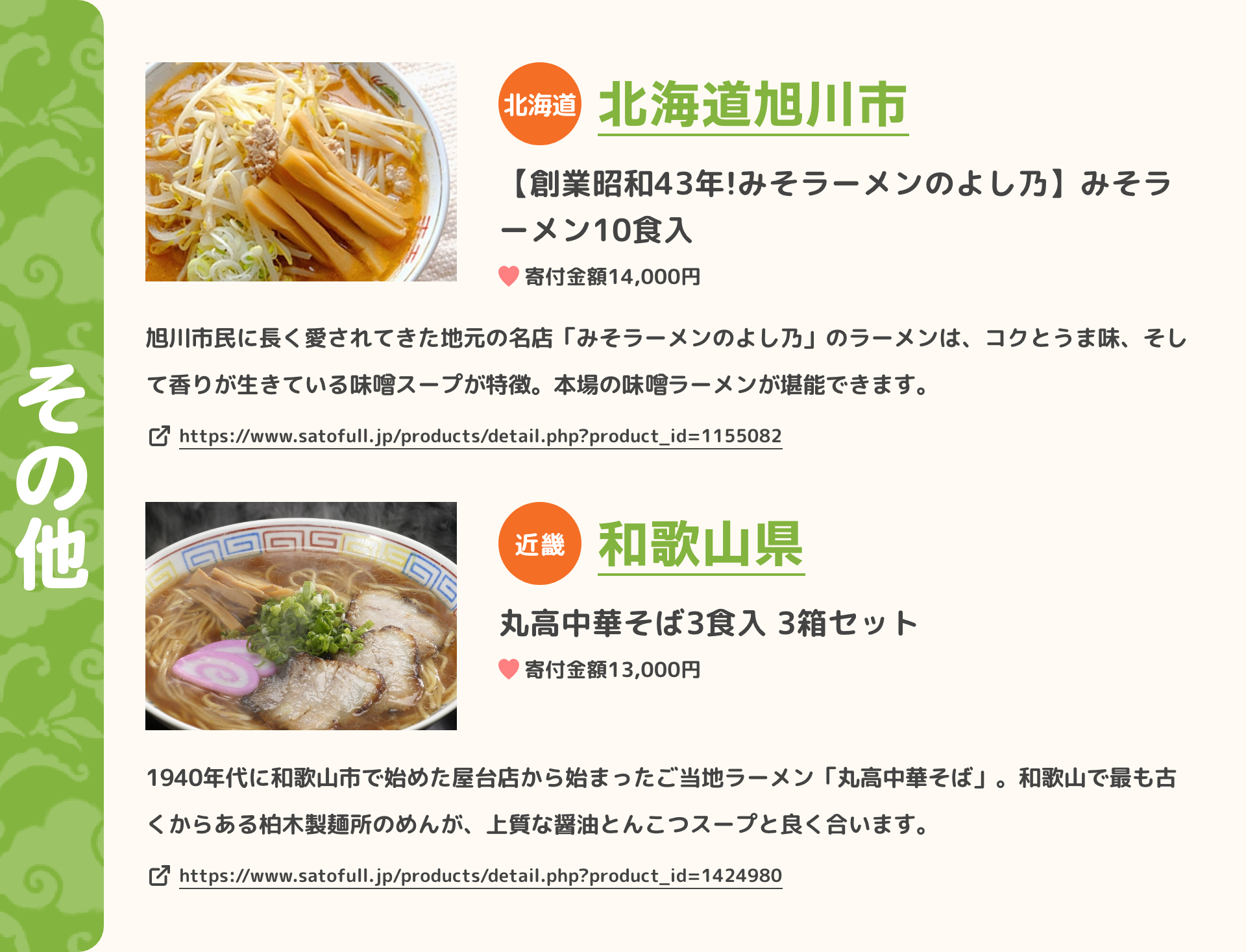 「その他」 北海道 北海道旭川市 【創業昭和43年!みそラーメンのよし乃】みそラーメン10食入 寄付金額14,000円 旭川市民に長く愛されてきた地元の名店「みそラーメンのよし乃」のラーメンは、コクとうま味、そして香りが生きている味　スープが特徴。本場の味　ラーメンが堪能できます。 https://www.satofull.jp/products/detail.php?product_id=1155082 | 近畿 和歌山県 丸高中華そば3食入 3箱セット 寄付金額13,000円 1940年代に和歌山市で始めた屋台店から始まったご当地ラーメン「丸高中華そば」。和歌山で最も古くからある柏木製麺所のめんが、上質な醤油とんこつスープと良く合います。 https://www.satofull.jp/products/detail.php?product_id=1424980